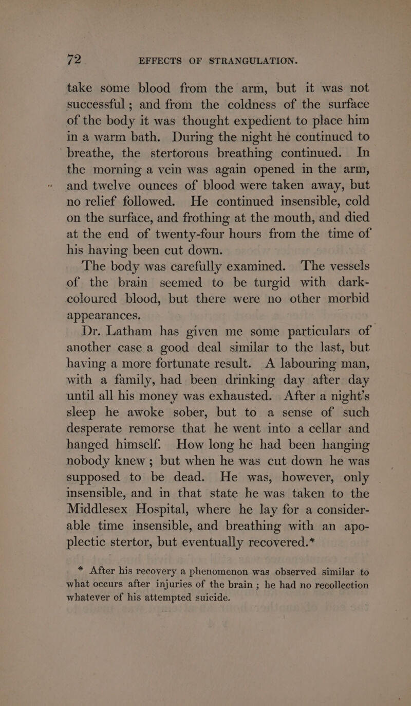 take some blood from the arm, but it was not successful ; and from the coldness of the surface of the body it was thought expedient to place him in a warm bath. During the night he contmued to breathe, the stertorous breathing continued. In the morning a vein was again opened in the arm, and twelve ounces of blood were taken away, but no relief followed. He continued insensible, cold on the surface, and frothing at the mouth, and died at the end of twenty-four hours from the time of his having been cut down. The body was carefully examined. ‘The vessels of the brain seemed to be turgid with dark- coloured blood, but there were no other morbid appearances. Dr. Latham has given me some particulars of another case a good deal similar to the last, but having a more fortunate result. A labouring man, with a family, had been drinking day after day until all his money was exhausted. After a night’s sleep he awoke sober, but to a sense of such desperate remorse that he went into a cellar and hanged himself: How long he had been hanging nobody knew; but when he was cut down he was supposed to be dead. He was, however, only msensible, and in that state he was taken to the Middlesex Hospital, where he lay for a consider- able time insensible, and breathing with an apo- plectic stertor, but eventually recovered.* * After his recovery a phenomenon was observed similar to what occurs after injuries of the brain ; he had no recollection whatever of his attempted suicide.