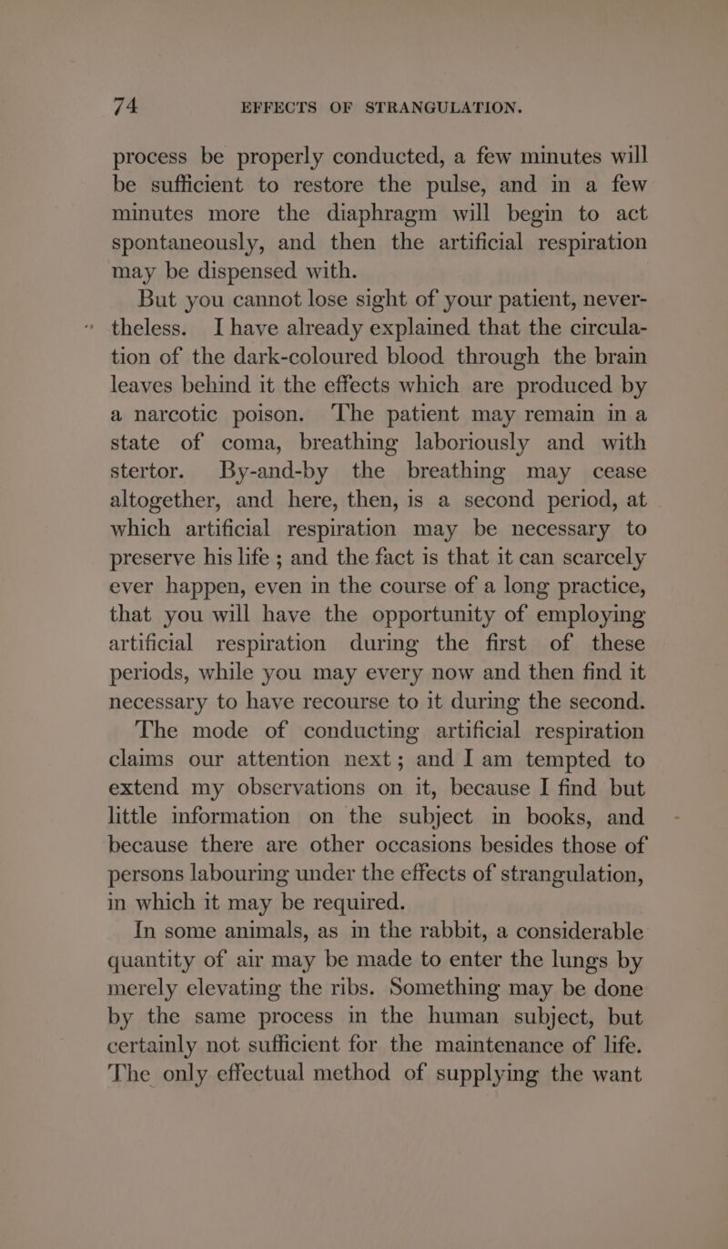 process be properly conducted, a few minutes will be sufficient to restore the pulse, and in a few minutes more the diaphragm will begin to act spontaneously, and then the artificial respiration may be dispensed with. : But you cannot lose sight of your patient, never- « theless. I have already explained that the circula- tion of the dark-coloured blood through the brain leaves behind it the effects which are produced by a narcotic poison. ‘The patient may remain in a state of coma, breathing laboriously and with stertor. By-and-by the breathing may cease altogether, and here, then, is a second period, at — which artificial respiration may be necessary to preserve his life ; and the fact is that it can scarcely ever happen, even in the course of a long practice, that you will have the opportunity of employing artificial respiration during the first of these periods, while you may every now and then find it necessary to have recourse to it during the second. The mode of conducting artificial respiration claims our attention next; and Iam tempted to extend my observations on it, because I find but little information on the subject im books, and because there are other occasions besides those of persons labouring under the effects of strangulation, in which it may be required. In some animals, as in the rabbit, a considerable quantity of air may be made to enter the lungs by merely elevating the ribs. Something may be done by the same process in the human subject, but certainly not sufficient for the maintenance of life. The only effectual method of supplying the want