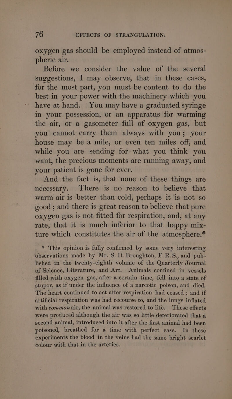 oxygen gas should be employed instead of atmos- pheric air. Before we consider the value of the several suggestions, I may observe, that in these cases, for the most part, you must be content to do the best in your power with the machinery which you have at hand. You may have a graduated syringe in your possession, or an apparatus for warming the air, or a gasometer full of oxygen gas, but you cannot carry them always with you; your house may be a mile, or even ten miles off, and while you are sending for what you think you want, the precious moments are running away, and your patient is gone for ever. And the fact is, that none of these things are necessary. ‘There is no reason to believe that warm air is better than cold, perhaps it is not so good; and there is great reason to believe that pure oxygen gas is not fitted for respiration, and, at any rate, that it is much inferior to that happy mix- ture which constitutes the air of the atmosphere.* * This opinion is fully confirmed by some very interesting observations made by Mr. S. D. Broughton, F.R.S., and pub- lished in the twenty-eighth volume of the Quarterly Journal of Science, Literature, and Art. Animals confined in vessels filled with oxygen gas, after a certain time, fell into a state of stupor, as if under the influence of a narcotic poison, and died. The heart continued to act after respiration had ceased; and if artificial respiration was had recourse to, and the lungs inflated with common air, the animal was restored to life. These effects were produced although the air was so little deteriorated that a second animal, introduced into it after the first animal had been poisoned, breathed for a time with perfect ease. In these experiments the blood in the veins had the same bright scarlet colour with that in the arteries.