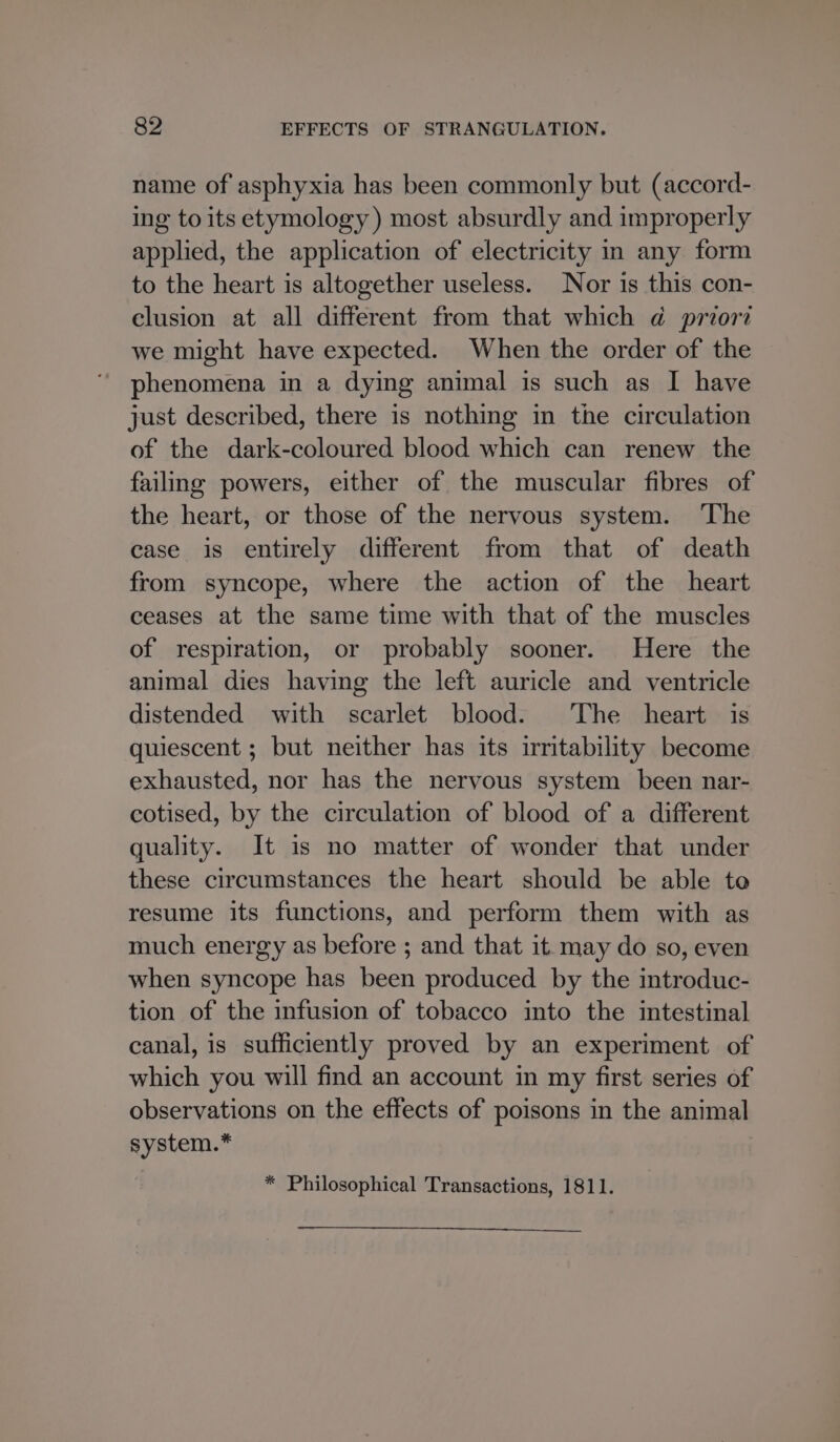 name of asphyxia has been commonly but (accord- ing to its etymology) most absurdly and improperly applied, the application of electricity in any form to the heart is altogether useless. Nor is this con- clusion at all different from that which d@ priori we might have expected. When the order of the phenomena in a dying animal is such as I have just described, there is nothing in the circulation of the dark-coloured blood which can renew the failing powers, either of the muscular fibres of the heart, or those of the nervous system. ‘The ease is entirely different from that of death from syncope, where the action of the heart ceases at the same time with that of the muscles of respiration, or probably sooner. Here the animal dies having the left auricle and ventricle distended with scarlet blood. The heart is quiescent ; but neither has its irritability become exhausted, nor has the nervous system been nar- cotised, by the circulation of blood of a different quality. It is no matter of wonder that under these circumstances the heart should be able to resume its functions, and perform them with as much energy as before ; and that it. may do so, even when syncope has been produced by the introduc- tion of the infusion of tobacco into the intestinal canal, is sufficiently proved by an experiment of which you will find an account in my first series of observations on the effects of poisons in the animal system.* * Philosophical Transactions, 1811.