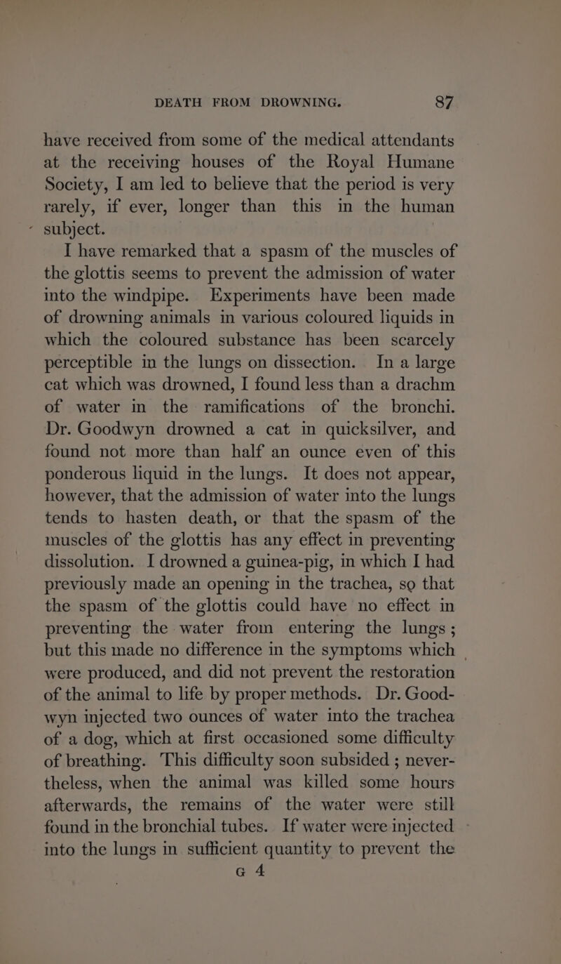 have received from some of the medical attendants at the receiving houses of the Royal Humane Society, I am led to believe that the period is very rarely, if ever, longer than this in the human - subject. I have remarked that a spasm of the muscles of the glottis seems to prevent the admission of water into the windpipe. Experiments have been made of drowning animals in various coloured liquids in which the coloured substance has been scarcely perceptible im the lungs on dissection. In a large cat which was drowned, I found less than a drachm of water in the ramifications of the bronchi. Dr. Goodwyn drowned a cat in quicksilver, and found not more than half an ounce even of this ponderous liquid in the lungs. It does not appear, however, that the admission of water into the lungs tends to hasten death, or that the spasm of the muscles of the glottis has any effect in preventing dissolution. I drowned a guinea-pig, in which I had previously made an opening in the trachea, so that the spasm of the glottis could have no effect in preventing the water from entering the lungs ; but this made no difference in the symptoms which | were produced, and did not prevent the restoration of the animal to life by proper methods. Dr. Good- wyn injected two ounces of water into the trachea of a dog, which at first occasioned some difficulty of breathing. This difficulty soon subsided ; never- theless, when the animal was killed some hours afterwards, the remains of the water were still found in the bronchial tubes. If water were injected — into the lungs in sufficient quantity to prevent the G 4