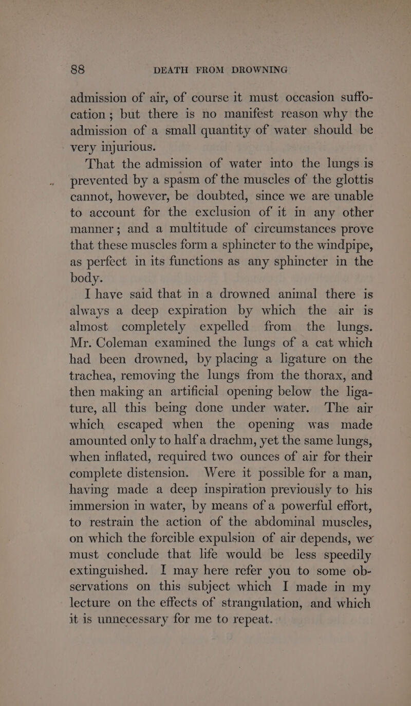 admission of air, of course it must occasion suffo- cation; but there is no manifest reason why the admission of a small quantity of water should be very injurious. That the admission of water into the lungs is prevented by a spasm of the muscles of the glottis cannot, however, be doubted, since we are unable to account for the exclusion of it in any other manner; and a multitude of circumstances prove that these muscles form a sphincter to the windpipe, as perfect in its functions as any sphincter in the body. I have said that in a drowned animal there is always a deep expiration by which the air is almost completely expelled from the lungs. Mr. Coleman examined the lungs of a cat which had been drowned, by placing a ligature on the trachea, removing the lungs from the thorax, and then making an artificial opening below the liga- ture, all this bemg done under water. The air which escaped when the opening was made amounted only to half'a drachm, yet the same lungs, when inflated, required two ounces of air for their complete distension. Were it possible for a man, having made a deep inspiration previously to his immersion in water, by means of a powerful effort, to restrain the action of the abdominal muscles, on which the forcible expulsion of air depends, we must conclude that life would be less speedily extinguished. I may here refer you to some ob- servations on this subject which I made in my lecture on the effects of strangulation, and which it is unnecessary for me to repeat.