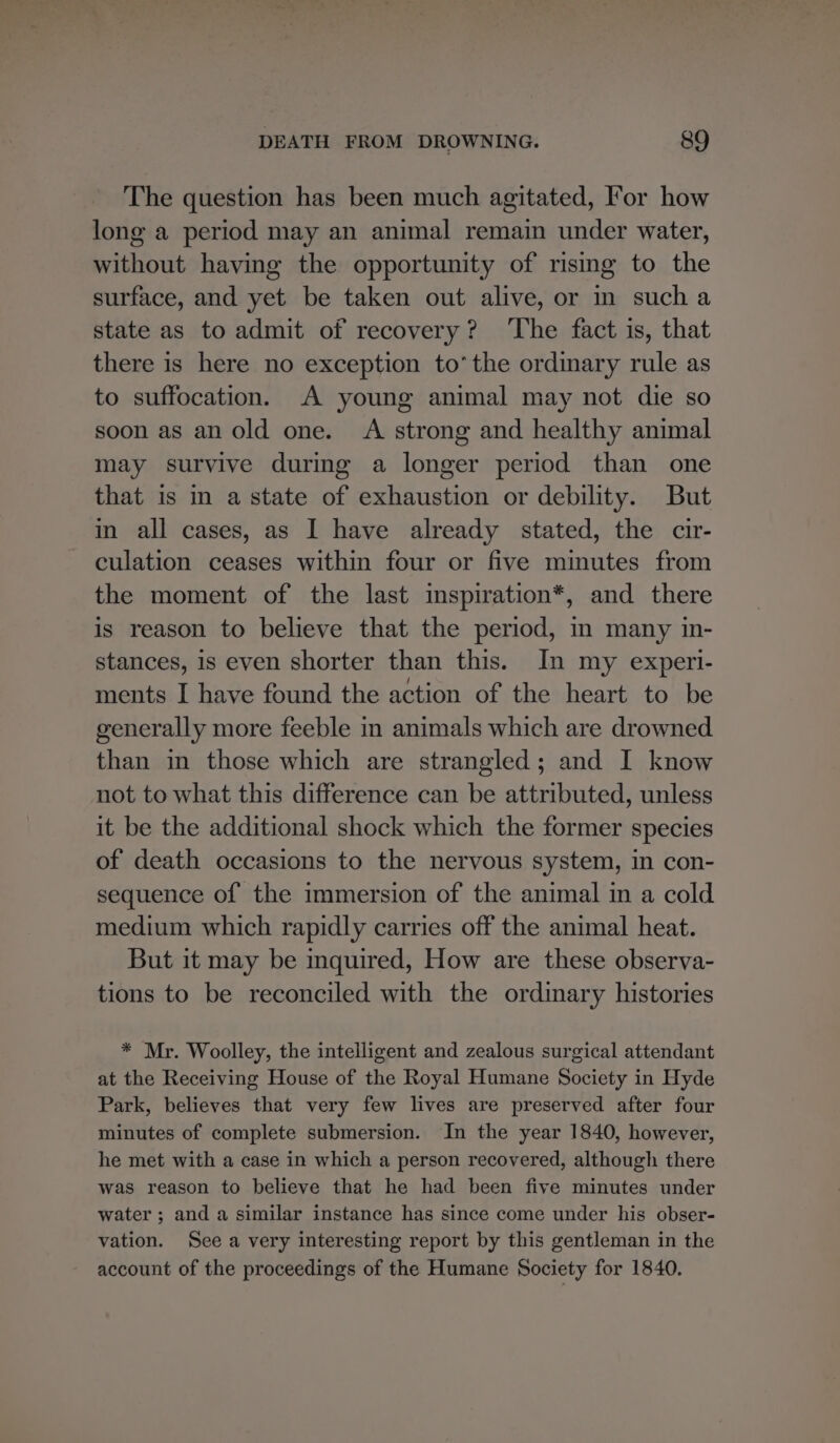 The question has been much agitated, For how long a period may an animal remain under water, without having the opportunity of rising to the surface, and yet be taken out alive, or in sucha state as to admit of recovery? ‘The fact is, that there is here no exception to’ the ordinary rule as to suffocation. A young animal may not die so soon as an old one. A strong and healthy animal may survive during a longer period than one that is in a state of exhaustion or debility. But in all cases, as I have already stated, the cir- culation ceases within four or five minutes from the moment of the last inspiration*, and there is reason to believe that the period, in many in- stances, is even shorter than this. In my experi- ments I have found the action of the heart to be generally more feeble in animals which are drowned than in those which are strangled; and I know not to what this difference can be attributed, unless it be the additional shock which the former species of death occasions to the nervous system, in con- sequence of the immersion of the animal in a cold medium which rapidly carries off the animal heat. But it may be mquired, How are these observa- tions to be reconciled with the ordinary histories * Mr. Woolley, the intelligent and zealous surgical attendant at the Receiving House of the Royal Humane Society in Hyde Park, believes that very few lives are preserved after four minutes of complete submersion. In the year 1840, however, he met with a case in which a person recovered, although there was reason to believe that he had been five minutes under water ; and a similar instance has since come under his obser- vation. See a very interesting report by this gentleman in the account of the proceedings of the Humane Society for 1840.