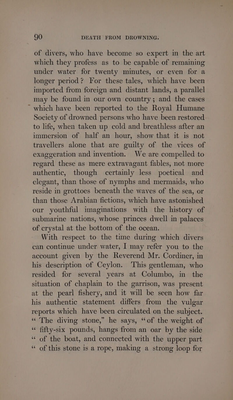 of divers, who have become so expert in the art which they profess as to be capable of remaining under water for twenty minutes, or even for a longer period? Tor these tales, which have been imported from foreign and distant lands, a parallel may be found in our own country; and the cases “ which have been reported to the Royal Humane Society of drowned persons who have been restored to life, when taken up cold and breathless after an immersion of half an hour, show that it is not travellers alone that are guilty of the vices of exaggeration and invention. We are compelled to regard these as mere extravagant fables, not more authentic, though certainly less poetical and elegant, than those of nymphs and mermaids, who reside in grottoes beneath the waves of the sea, or than those Arabian fictions, which have astonished our youthful imaginations with the history of submarine nations, whose princes dwell in palaces of crystal at the bottom of the ocean. With respect to the time during which divers can continue under water, I may refer you to the account given by the Reverend Mr. Cordiner, in his description of Ceylon. ‘This gentleman, who resided for several years at Columbo, in the situation of chaplain to the garrison, was present at the pearl fishery, and it will be seen how far his authentic statement differs from the vulgar reports which have been circulated on the subject. “The diving stone,” he says, “of the weight of ‘ fifty-six pounds, hangs from an oar by the side “of the boat, and connected with the upper part ‘“ of this stone is a rope, making a strong loop for