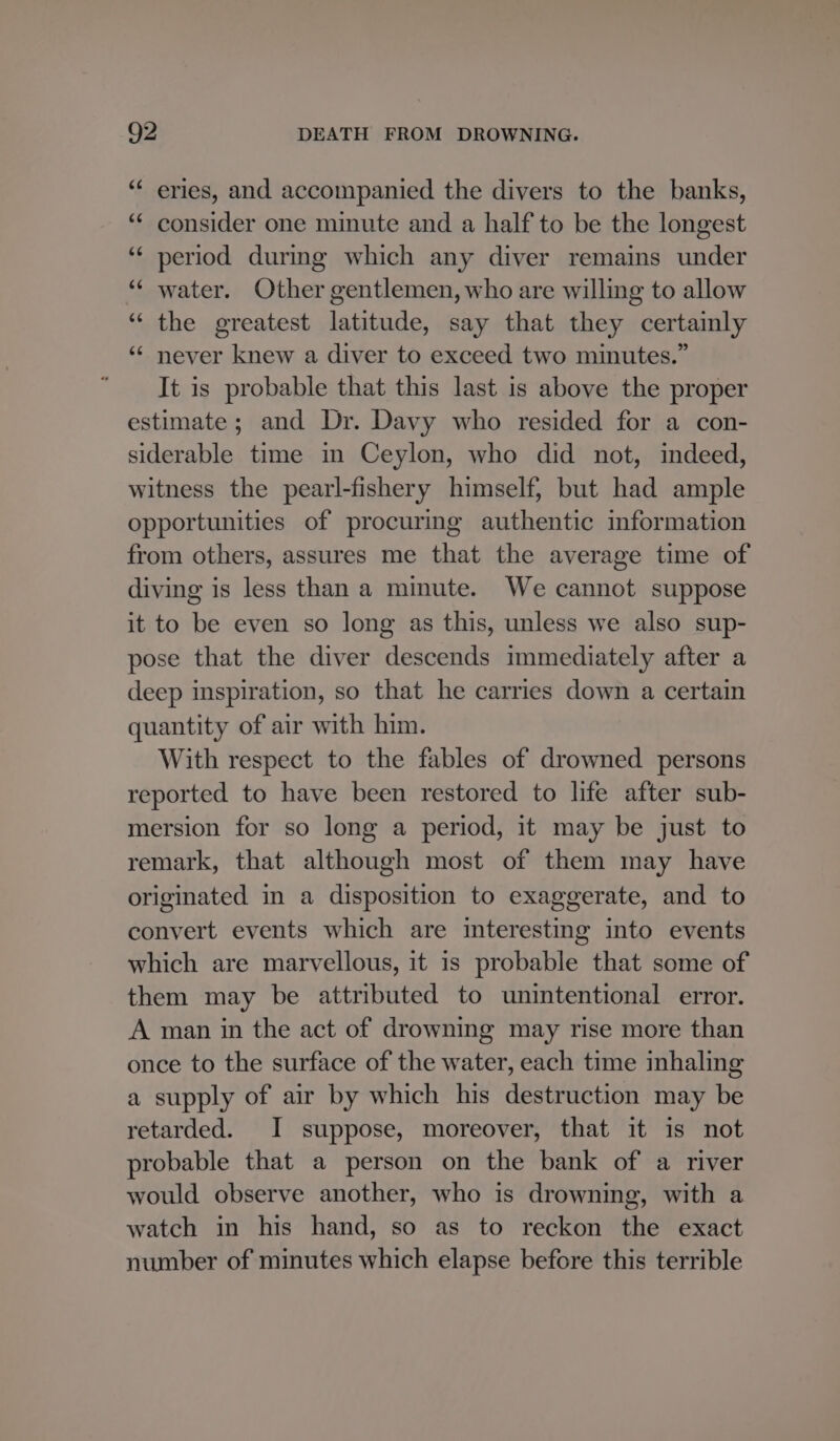 “ eries, and accompanied the divers to the banks, “¢ consider one minute and a half to be the longest ‘¢ period during which any diver remains under “« water. Other gentlemen, who are willing to allow ‘“‘ the greatest latitude, say that they certainly ‘¢ never knew a diver to exceed two minutes.” It is probable that this last is above the proper estimate; and Dr. Davy who resided for a con- siderable time in Ceylon, who did not, indeed, witness the pearl-fishery himself, but had ample opportunities of procuring authentic information from others, assures me that the average time of diving is less than a minute. We cannot suppose it to be even so long as this, unless we also sup- pose that the diver descends immediately after a deep inspiration, so that he carries down a certain quantity of air with him. With respect to the fables of drowned persons reported to have been restored to life after sub- mersion for so long a period, it may be just to remark, that although most of them may have originated in a disposition to exaggerate, and to convert events which are interesting into events which are marvellous, it is probable that some of them may be attributed to unintentional error. A man in the act of drowning may rise more than once to the surface of the water, each time inhaling a supply of air by which his destruction may be retarded. I suppose, moreover, that it is not probable that a person on the bank of a river would observe another, who is drowning, with a watch in his hand, so as to reckon the exact number of minutes which elapse before this terrible