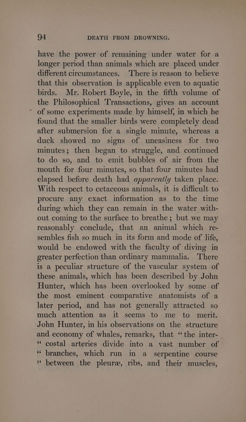 have the power of remaining under water for a longer period than animals which are placed under different circumstances. ‘There is reason to believe that this observation is applicable even to aquatic birds. Mr. Robert Boyle, in the fifth volume of the Philosophical ‘Transactions, gives an account ‘ of some experiments made by himself, in which he found that the smaller birds were completely dead after submersion for a single minute, whereas a duck showed no signs of uneasiness for two minutes; then began to struggle, and continued to do so, and to emit bubbles of air from the mouth for four minutes, so that four minutes had elapsed before death had apparently taken place. With respect to cetaceous animals, it is difficult to procure any exact information as to the time during which they can remain in the water with- out coming to the surface to breathe; but we may reasonably conclude, that an animal which re- sembles fish so much in its form and mode of life, would be endowed with the faculty of diving in greater perfection than ordinary mammalia. There is a peculiar structure of the vascular system of these animals, which has been described by John Hunter, which has been overlooked by some of the most eminent comparative anatomists of a later period, and has not generally attracted so much attention as it seems to me to merit. John Hunter, in his observations on the structure and economy of whales, remarks, that “the inter- “‘ costal arteries divide into a vast number of * branches, which run in a_ serpentine course * between the pleure, ribs, and their muscles,