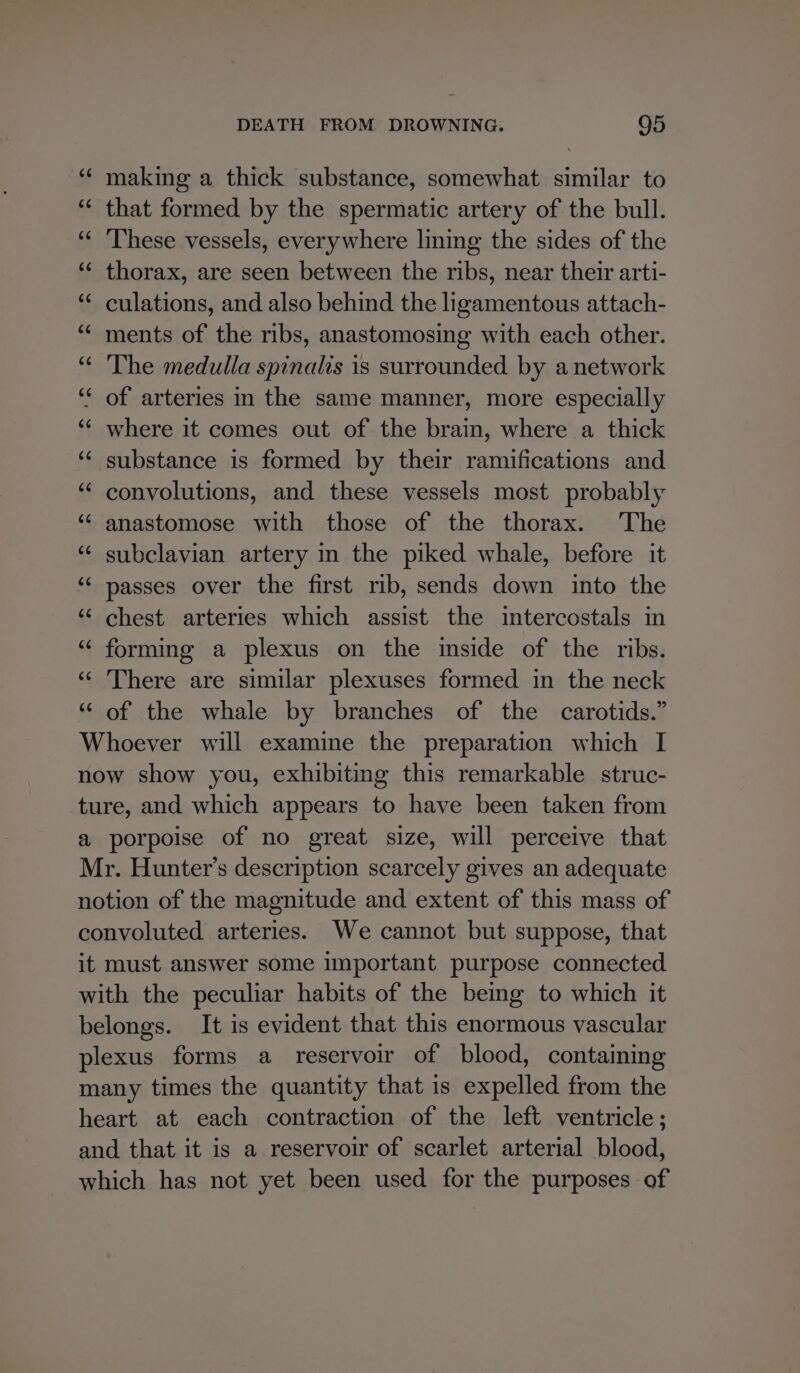 ‘“¢ making a thick substance, somewhat similar to “ that formed by the spermatic artery of the bull. ‘¢ ‘These vessels, everywhere lining the sides of the ‘¢ thorax, are seen between the ribs, near their arti- *¢ culations, and also behind the ligamentous attach- ‘“¢ ments of the ribs, anastomosing with each other. “ The medulla spinalis is surrounded by a network “ of arteries in the same manner, more especially ‘* where it comes out of the brain, where a thick ‘“‘ substance is formed by their ramifications and ‘“‘ convolutions, and these vessels most probably ‘ anastomose with those of the thorax. The “ subclavian artery in the piked whale, before it “¢ passes over the first rib, sends down into the ‘‘ chest arteries which assist the intercostals in “ forming a plexus on the imside of the ribs. ‘‘ There are similar plexuses formed in the neck * of the whale by branches of the carotids.” Whoever will examine the preparation which I now show you, exhibiting this remarkable struc- ture, and which appears to have been taken from a porpoise of no great size, will perceive that Mr. Hunter’s description scarcely gives an adequate notion of the magnitude and extent of this mass of convoluted arteries. We cannot but suppose, that it must answer some important purpose connected with the peculiar habits of the bemg to which it belongs. It is evident that this enormous vascular plexus forms a reservoir of blood, containing many times the quantity that is expelled from the heart at each contraction of the left ventricle; and that it is a reservoir of scarlet arterial blood, which has not yet been used for the purposes of