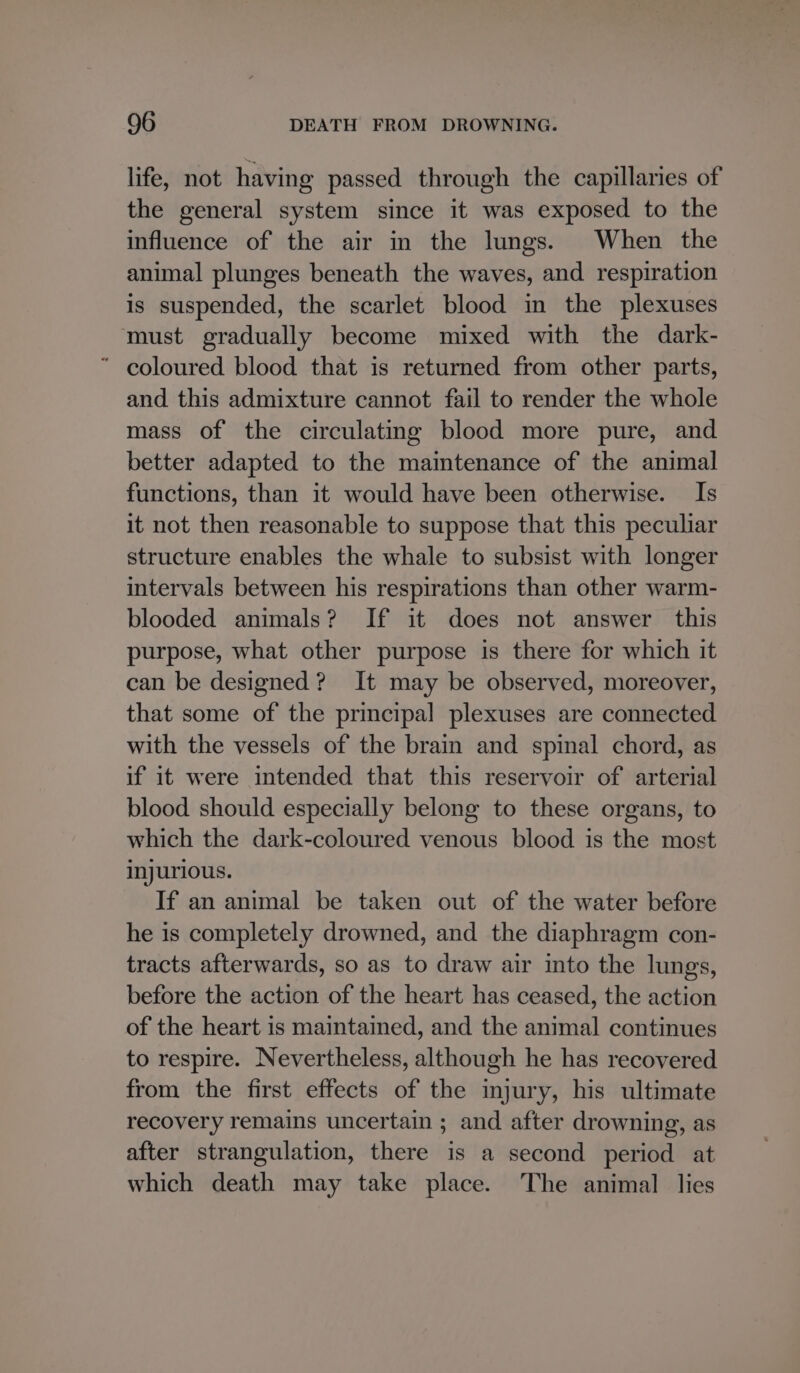 life, not having passed through the capillaries of the general system since it was exposed to the influence of the air in the lungs. When the animal plunges beneath the waves, and respiration is suspended, the scarlet blood in the plexuses must gradually become mixed with the dark- ’ coloured blood that is returned from other parts, and this admixture cannot fail to render the whole mass of the circulating blood more pure, and better adapted to the maintenance of the animal functions, than it would have been otherwise. Is it not then reasonable to suppose that this peculiar structure enables the whale to subsist with longer intervals between his respirations than other warm- blooded animals? If it does not answer this purpose, what other purpose is there for which it can be designed? It may be observed, moreover, that some of the principal plexuses are connected with the vessels of the brain and spinal chord, as if it were intended that this reservoir of arterial blood should especially belong to these organs, to which the dark-coloured venous blood is the most injurious. If an animal be taken out of the water before he is completely drowned, and the diaphragm con- tracts afterwards, so as to draw air into the lungs, before the action of the heart has ceased, the action of the heart is maintained, and the animal continues to respire. Nevertheless, although he has recovered from the first effects of the injury, his ultimate recovery remains uncertain ; and after drowning, as after strangulation, there is a second period at which death may take place. The animal lies