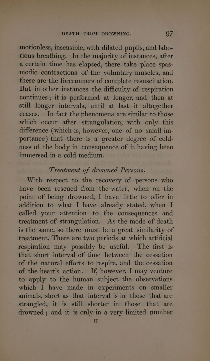 motionless, insensible, with dilated pupils, and labo- rious breathing. In the majority of instances, after a certain time has elapsed, there take place spas- modic contractions of the voluntary muscles, and these are the forerunners of complete resuscitation. But in other instances the difficulty of respiration continues; it is performed at longer, and then at still longer intervals, until at last it altogether ceases. In fact the phenomena are similar to those which occur after strangulation, with only this difference (which is, however, one of no small im- portance) that there is a greater degree of cold- ness of the body in consequence of it having been immersed in a cold medium. Treatment of drowned Persons. With respect to the recovery of persons who have been rescued from the water, when on the point of being drowned, I have little to offer in addition to what I have already stated, when I called your attention to the consequences and treatment of strangulation. As the mode of death is the same, so there must be a great similarity of treatment. There are two periods at which artificial respiration may possibly be useful. The first is that short interval of time between the cessation. of the natural efforts to respire, and the cessation of the heart’s action. If, however, I may venture to apply to the human subject the observations which I have made in experiments on smaller animals, short as that interval is in those that are strangled, it is still shorter in those that are drowned ; and it is only in a very limited number H