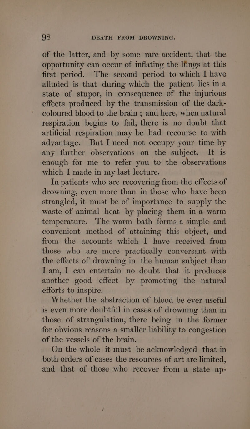 of the latter, and by some rare accident, that the opportunity can occur of inflating the lings at this first period. The second period to which I have alluded is that during which the patient lies in a state of stupor, in consequence of the injurious effects produced by the transmission of the dark- coloured blood to the brain ; and here, when natural respiration begins to fail, there is no doubt that artificial respiration may be had recourse to with advantage. But I need not occupy your time by any further observations on the subject. It is enough for me to refer you to the observations which I made in my last lecture. In patients who are recovering from the effects of drowning, even more than in those who have been strangled, it must be of importance to supply the waste of animal heat by placing them in a warm temperature. The warm bath forms a simple and convenient method of attaining this object, and from the accounts which I have received from those who are more practically conversant with the effects of drowning in the human subject than Iam, I can entertain no doubt that it produces another good effect by promoting the natural efforts to spire. Whether the abstraction of blood be ever useful is even more doubtful in cases of drowning than in those of strangulation, there being in the former for obvious reasons a smaller liability to congestion of the vessels of the brain. On the whole it must be acknowledged that in both orders of cases the resources of art are limited, and that of those who recover from a state ap-