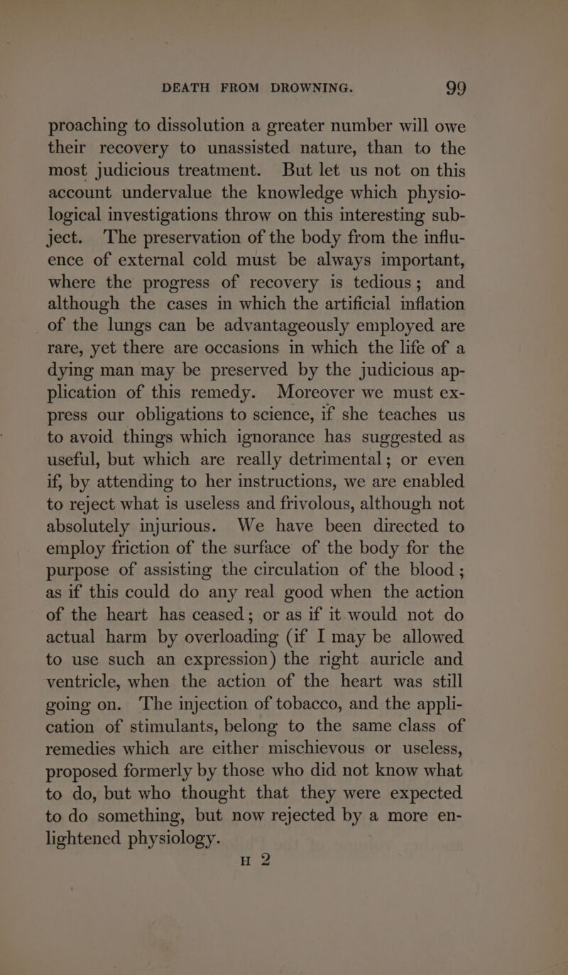 proaching to dissolution a greater number will owe their recovery to unassisted nature, than to the most judicious treatment. But let us not on this account undervalue the knowledge which physio- logical investigations throw on this interesting sub- ject. The preservation of the body from the influ- ence of external cold must be always important, where the progress of recovery is tedious; and although the cases in which the artificial inflation of the lungs can be advantageously employed are rare, yet there are occasions in which the life of a dying man may be preserved by the judicious ap- plication of this remedy. Moreover we must ex- press our obligations to science, if she teaches us to avoid things which ignorance has suggested as useful, but which are really detrimental; or even if, by attending to her instructions, we are enabled to reject what is useless and frivolous, although not absolutely injurious. We have been directed to employ friction of the surface of the body for the purpose of assisting the circulation of the blood ; as if this could do any real good when the action of the heart has ceased; or as if it would not do actual harm by overloading (if I may be allowed to use such an expression) the right auricle and ventricle, when the action of the heart was still going on. The injection of tobacco, and the appli- cation of stimulants, belong to the same class of remedies which are either mischievous or useless, proposed formerly by those who did not know what to do, but who thought that they were expected to do something, but now rejected by a more en- lightened physiology. H 2