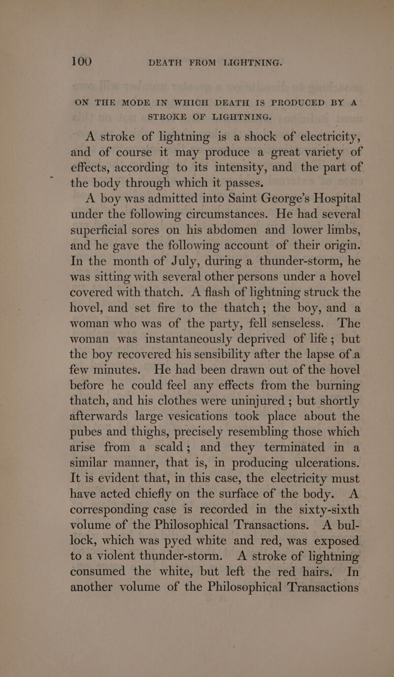 ON THE MODE IN WHICH DEATH IS PRODUCED BY A STROKE OF LIGHTNING. A stroke of lightning is a shock of electricity, and of course it may produce a great variety of effects, according to its intensity, and the part of the body through which it passes. A boy was admitted into Saint George’s Hospital under the following circumstances. He had several superficial sores on his abdomen and lower limbs, and he gave the following account of their origin. In the month of July, during a thunder-storm, he was sitting with several other persons under a hovel covered with thatch. A flash of lightning struck the hovel, and set fire to the thatch; the boy, and a woman who was of the party, fell senseless. The woman was instantaneously deprived of life; but the boy recovered his sensibility after the lapse ofa few minutes. He had been drawn out of the hovel before he could feel any effects from the burning thatch, and his clothes were uninjured ; but shortly afterwards large vesications took place about the pubes and thighs, precisely resembling those which arise from a scald; and they terminated in a similar manner, that is, in producing ulcerations. It is evident that, in this case, the electricity must have acted chiefly on the surface of the body. &lt;A corresponding case is recorded in the sixty-sixth volume of the Philosophical Transactions. A bul- lock, which was pyed white and red, was exposed to a violent thunder-storm. A stroke of lightning consumed the white, but left the red hairs. In another volume of the Philosophical Transactions