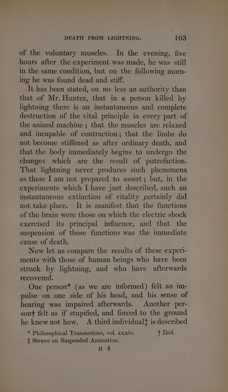 of the voluntary muscles. In the evening, five hours after the experiment was made, he was still in the same condition, but on the following morn- ing he was found dead and stiff. It has been stated, on no less an authority than that of Mr. Hunter, that in a person killed by lightning there is an instantaneous and complete destruction of the vital principle in every part of the animal machine ; that the muscles are relaxed and incapable of contraction; that the limbs do not become stiffened as after ordinary death, and that the body immediately begins to undergo the changes which are the result of putrefaction. That lightning never produces such phenomena as these I am not prepared to assert; but, im the experiments which I have just described, such an instantaneous extinction of vitality certamly did not take place. It is manifest that the functions of the brain were those on which the electric shock exercised its principal influence, and that the suspension of those functions was the immediate cause of death. Now let us compare the results of these experi- ments with those of human beings who have been struck by lightning, and who have afterwards recovered. One person* (as we are informed) felt an im- pulse on one side of his head, and his sense of hearing was impaired afterwards. Another per- son} felt as if stupified, and forced to the ground he knew not how. A third individualt is described * Philosophical Transactions, vol. xxxiv. + Ibid. t Struve on Suspended Animation. H 4