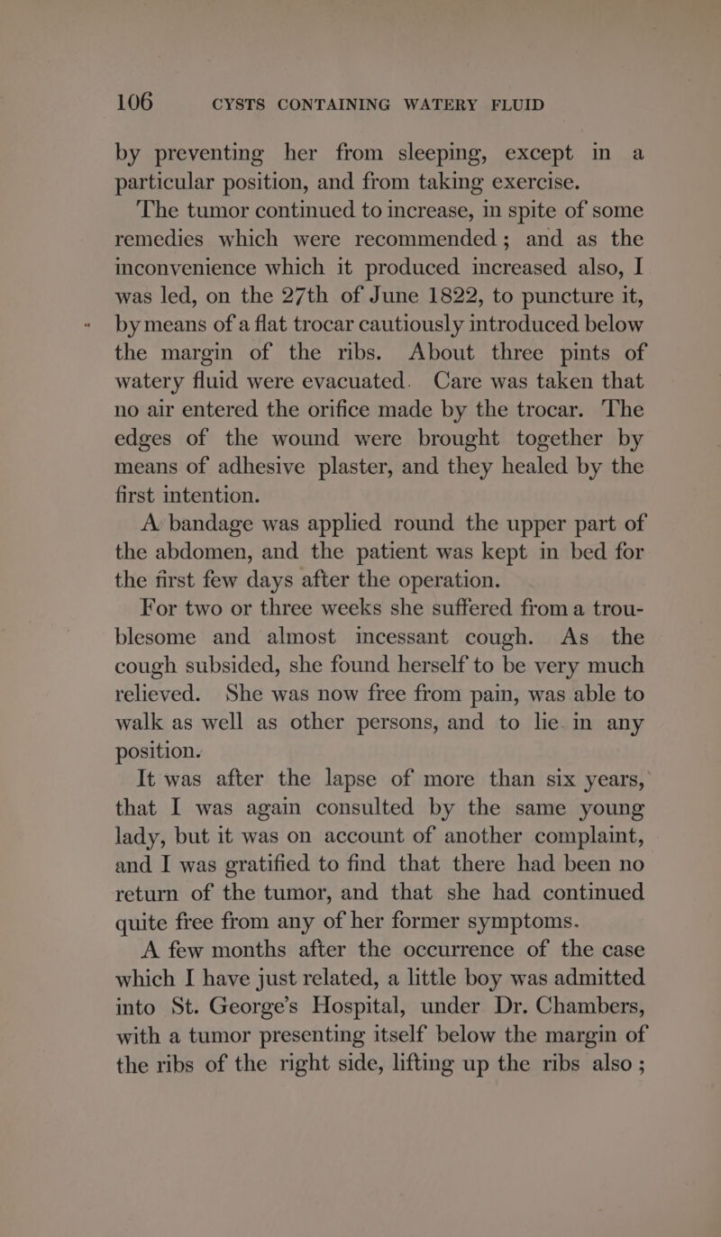 by preventing her from sleeping, except in a particular position, and from taking exercise. The tumor continued to increase, in spite of some remedies which were recommended; and as the imconvenience which it produced increased also, I was led, on the 27th of June 1822, to puncture it, by means of a flat trocar cautiously introduced below the margin of the ribs. About three pints of watery fluid were evacuated. Care was taken that no air entered the orifice made by the trocar. ‘The edges of the wound were brought together by means of adhesive plaster, and they healed by the first intention. A’ bandage was applied round the upper part of the abdomen, and the patient was kept in bed for the first few days after the operation. For two or three weeks she suffered from a trou- blesome and almost incessant cough. As_ the cough subsided, she found herself to be very much relieved. She was now free from pain, was able to walk as well as other persons, and to lie. in any position. It was after the lapse of more than six years, that I was again consulted by the same young lady, but it was on account of another complaint, and I was gratified to find that there had been no return of the tumor, and that she had continued quite free from any of her former symptoms. A few months after the occurrence of the case which I have just related, a little boy was admitted into St. George’s Hospital, under Dr. Chambers, with a tumor presenting itself below the margin of the ribs of the right side, lifting up the ribs also ;