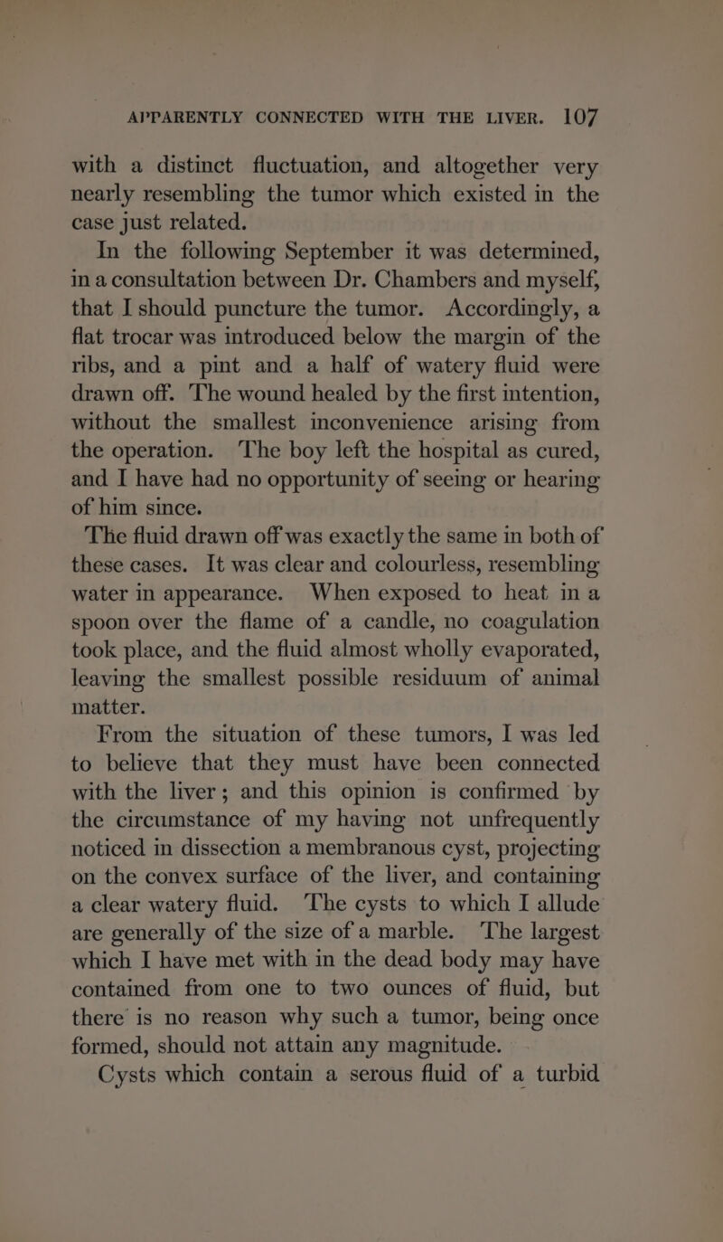 with a distinct fluctuation, and altogether very nearly resembling the tumor which existed in the case just related. In the following September it was determined, im a consultation between Dr. Chambers and myself, that I should puncture the tumor. Accordingly, a flat trocar was introduced below the margin of the ribs, and a pint and a half of watery fluid were drawn off. ‘The wound healed by the first intention, without the smallest inconvenience arising from the operation. ‘The boy left the hospital as cured, and I have had no opportunity of seeing or hearing of him since. The fluid drawn off was exactly the same in both of these cases. It was clear and colourless, resembling water in appearance. When exposed to heat in a spoon over the flame of a candle, no coagulation took place, and the fluid almost wholly evaporated, leaving the smallest possible residuum of animal matter. From the situation of these tumors, I was led to believe that they must have been connected with the liver; and this opinion is confirmed by the circumstance of my having not unfrequently noticed in dissection a membranous cyst, projecting on the convex surface of the liver, and containing a clear watery fluid. ‘The cysts to which I allude are generally of the size of a marble. The largest which I have met with in the dead body may have contained from one to two ounces of fluid, but there is no reason why such a tumor, being once formed, should not attain any magnitude. Cysts which contain a serous fluid of a turbid