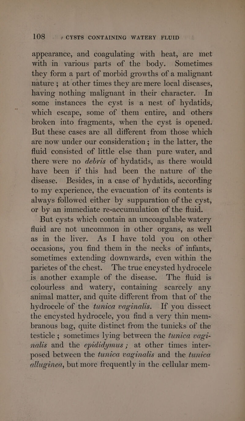appearance, and coagulating with heat, are met with in various parts of the body. Sometimes they form a part of morbid growths of a malignant nature ; at other times they are mere local diseases, having nothing malignant in their character. In some instances the cyst is a nest of hydatids, which escape, some of them entire, and others broken into fragments, when the cyst is opened. But these cases are all different from those which are now under our consideration; in the latter, the fluid consisted of little else than pure water, and there were no debris of hydatids, as there would have been if this had been the nature of the disease. Besides, in a case of hydatids, according to my experience, the evacuation of its contents is always followed either by suppuration of the cyst, or by an immediate re-accumulation of the fluid. But cysts which contain an uncoagulable watery fluid are not uncommon in other organs, as well as in the liver. As I have told you on other occasions, you find them in the necks of infants, sometimes extending downwards, even within the parietes of the chest. ‘The true encysted hydrocele is another example of the disease. The fluid is colourless and watery, containing scarcely any animal matter, and quite different from that of the hydrocele of the tunica vaginalis. If you dissect the encysted hydrocele, you find a very thin mem- branous bag, quite distinct from the tunicks of the testicle ; sometimes lying between the tunica vagi- nalis and the epididymus ; at other times inter- posed between the tunica vaginalis and the tunica alluginea, but more frequently in the cellular mem-