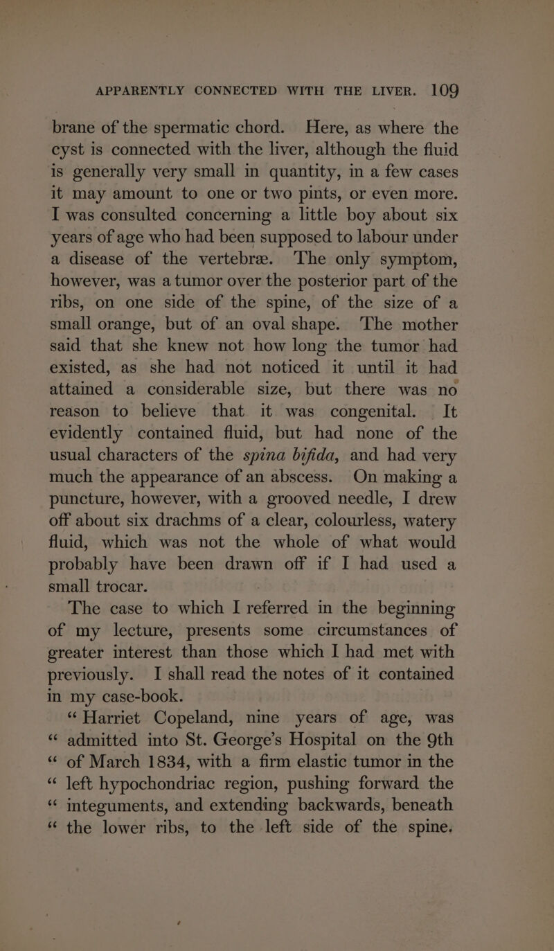 brane of the spermatic chord. Here, as where the cyst is connected with the liver, although the fluid is generally very small in quantity, in a few cases it may amount to one or two pints, or even more. I was consulted concerning a little boy about six years of age who had been supposed to labour under a disease of the vertebrae. ‘The only symptom, however, was atumor over the posterior part of the ribs, on one side of the spine, of the size of a small orange, but of an oval shape. The mother said that she knew not how long the tumor had existed, as she had not noticed it until it had attained a considerable size, but there was no reason to believe that it was congenital. — It evidently contained fluid, but had none of the usual characters of the spina bifida, and had very much the appearance of an abscess. On making a puncture, however, with a grooved needle, I drew off about six drachms of a clear, colourless, watery fluid, which was not the whole of what would probably have been drawn off if I had used a small trocar. | The case to which I referred in the beginning of my lecture, presents some circumstances of greater interest than those which I had met with previously. I shall read the notes of it contained in my case-book. ‘“‘ Harriet Copeland, nine years of age, was “ admitted into St. George’s Hospital on the 9th “ of March 1834, with a firm elastic tumor in the “‘ left hypochondriac region, pushing forward the “ iteguments, and extending backwards, beneath “‘ the lower ribs, to the left side of the spine.