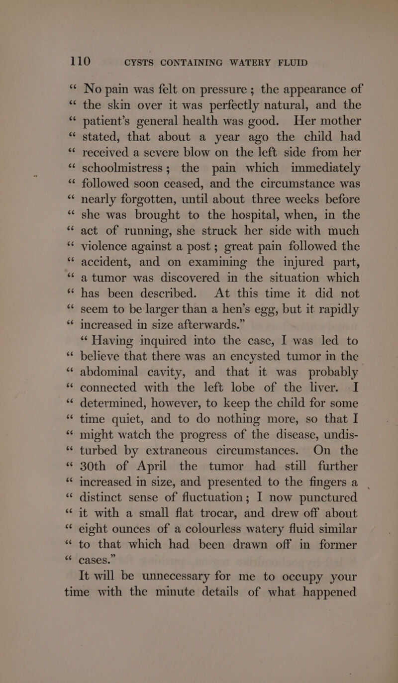 the skin over it was perfectly natural, and the patient’s general health was good. Her mother stated, that about a year ago the child had received a severe blow on the left side from her schoolmistress; the pain which immediately followed soon ceased, and the circumstance was nearly forgotten, until about three weeks before she was brought to the hospital, when, in the act of running, she struck her side with much violence against a post; great pain followed the accident, and on examining the injured part, a tumor was discovered in the situation which has been described. At this time it did not seem to be larger than a hen’s egg, but it. rapidly increased in size afterwards.” ‘“‘ Having inquired into the case, I was led to believe that there was an encysted tumor in the abdominal cavity, and that it was probably connected with the left lobe of the liver. I determined, however, to keep the child for some time quiet, and to do nothing more, so that I might watch the progress of the disease, undis- turbed by extraneous circumstances. On the 30th of April the tumor had still further increased in size, and presented to the fingers a | distinct sense of fluctuation; I now punctured it with a small flat trocar, and drew off about eight ounces of a colourless watery fluid similar to that which had been drawn off in former cases.” It will be unnecessary for me to occupy your