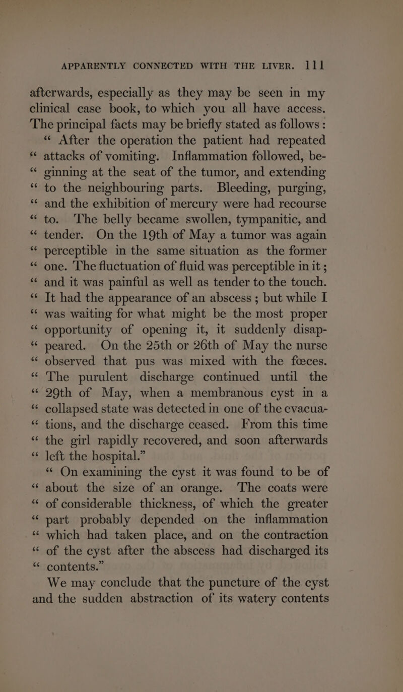 “¢ After the operation the patient had repeated attacks of vomiting. Inflammation followed, be- ginning at the seat of the tumor, and extending to the neighbouring parts. Bleeding, purging, and the exhibition of mercury were had recourse to. The belly became swollen, tympanitic, and tender. On the 19th of May a tumor was again perceptible in the same situation as the former one. ‘The fluctuation of fluid was perceptible in it ; and it was painful as well as tender to the touch. It had the appearance of an abscess ; but while I was waiting for what might be the most proper opportunity of opening it, it suddenly disap- peared. On the 25th or 26th of May the nurse observed that pus was mixed with the feeces. The purulent discharge continued until the 29th of May, when a membranous cyst in a collapsed state was detected in one of the evacua- tions, and the discharge ceased. From this time the girl rapidly recovered, and soon afterwards left the hospital.” * On examining the cyst it was found to be of about the size of an orange. ‘The coats were of considerable thickness, of which the greater part probably depended on the inflammation which had taken place, and on the contraction of the cyst after the abscess had discharged its contents.” We may conclude that the puncture of the cyst