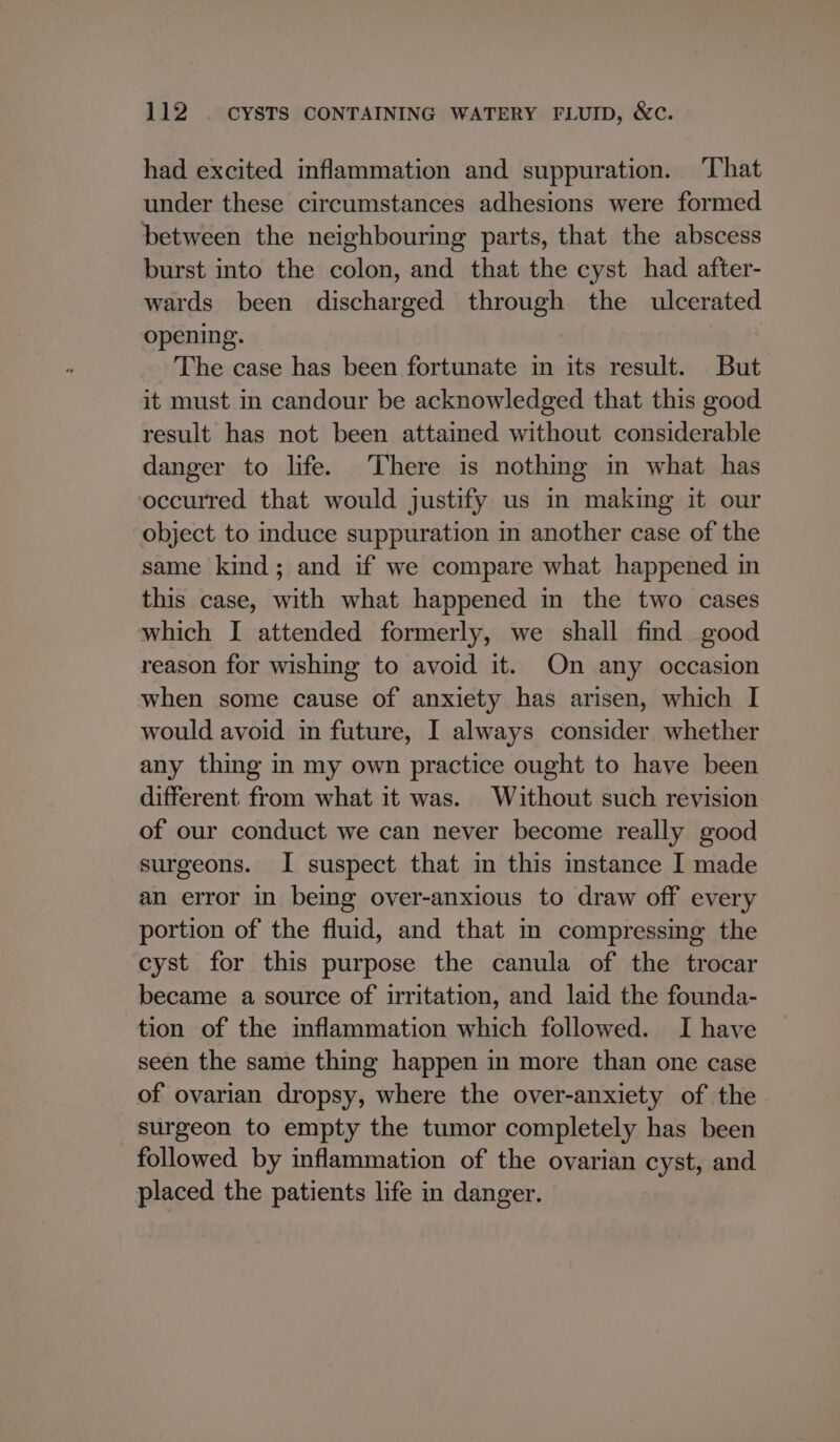 had excited inflammation and suppuration. That under these circumstances adhesions were formed between the neighbouring parts, that the abscess burst into the colon, and that the cyst had after- wards been discharged through the ulcerated opening. The case has been fortunate in its result. But it must in candour be acknowledged that this good result has not been attained without considerable danger to life. There is nothing in what has occurred that would justify us im making it our object to induce suppuration in another case of the same kind; and if we compare what happened in this case, with what happened in the two cases which I attended formerly, we shall find good reason for wishing to avoid it. On any occasion when some cause of anxiety has arisen, which I would avoid in future, I always consider whether any thing in my own practice ought to have been different from what it was. Without such revision of our conduct we can never become really good surgeons. I suspect that in this mstance I made an error in being over-anxious to draw off every portion of the fluid, and that in compressing the cyst for this purpose the canula of the trocar became a source of irritation, and laid the founda- tion of the inflammation which followed. I have seen the same thing happen in more than one case of ovarian dropsy, where the over-anxiety of the surgeon to empty the tumor completely has been followed by inflammation of the ovarian cyst, and placed the patients life in danger.