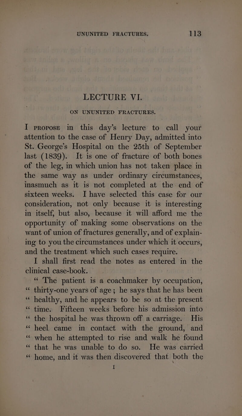 LECTURE VI. ON UNUNITED FRACTURES. I propose in this day’s lecture to call your attention to the case of Henry Day, admitted into St. George’s Hospital on the 25th of September last (1839). It is one of fracture of both bones of the leg, m which union has not taken place in the same way as under ordinary circumstances, inasmuch as it is not completed at the end of sixteen weeks. I have selected this case for our consideration, not only because it is interesting in itself, but also, because it will afford me the opportunity of making some observations on the want of union of fractures generally, and of explain- ing to you the circumstances under which it occurs, and the treatment which such cases require. I shall first read the notes as entered in the clinical case-book. “‘ The patient is a coachmaker by occupation, thirty-one years of age; he says that he has been healthy, and he appears to be so at the present “ time. Fifteen weeks before his admission into the hospital he was thrown off a carriage. His heel came in contact with the ground, and ‘¢ when he attempted to rise and walk he found “ that he was unable to do so. He was carried ‘* home, and it was then discovered that both the I