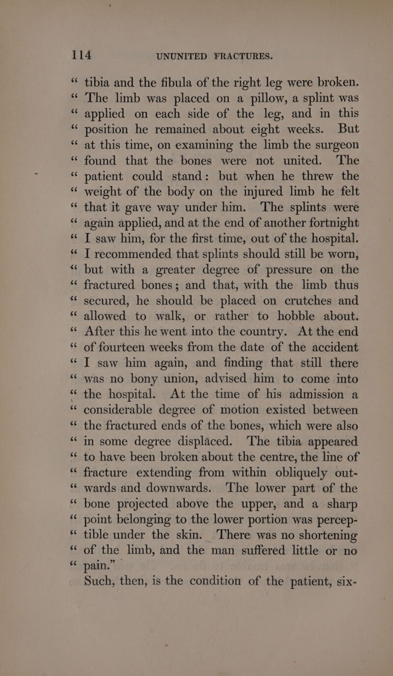 tibia and the fibula of the right leg were broken. The limb was placed on a pillow, a splint was applied on each side of the leg, and in this position he remained about eight weeks. But at this time, on examining the limb the surgeon found that the bones were not united. ‘The patient could stand: but when he threw the weight of the body on the injured limb he felt that it gave way under him. ‘The splints were again applied, and at the end of another fortnight I saw him, for the first time, out of the hospital. I recommended that splints should still be worn, but with a greater degree of pressure on the fractured bones; and that, with the limb thus secured, he should be placed on crutches and allowed to walk, or rather to hobble about. After this he went into the country. At the end of fourteen weeks from the date of the accident was no bony union, advised him to come into the hospital. At the time of his admission a considerable degree of motion existed between the fractured ends of the bones, which were also in some degree displaced. ‘The tibia appeared to have been broken about the centre, the line of fracture extending from within obliquely out- wards and downwards. ‘The lower part of the bone projected above the upper, and a sharp point belonging to the lower portion was percep- tible under the skin. There was no shortening of the limb, and the man suffered little or no pain.” Such, then, is the condition of the patient, six-