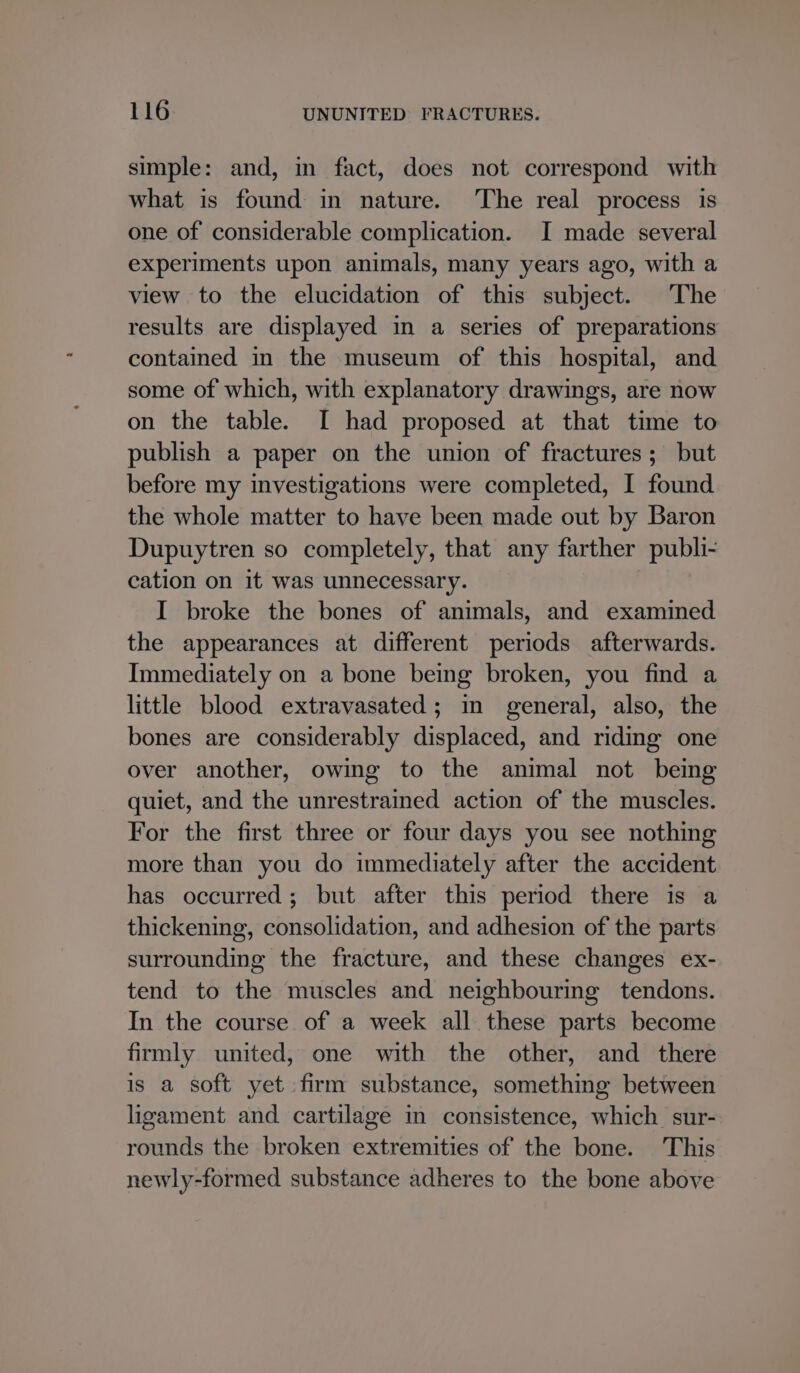 simple: and, in fact, does not correspond with what is found in nature. The real process is one of considerable complication. I made several experiments upon animals, many years ago, with a view to the elucidation of this subject. The results are displayed in a series of preparations contained in the museum of this hospital, and some of which, with explanatory drawings, are now on the table. I had proposed at that time to publish a paper on the union of fractures; but before my investigations were completed, I found the whole matter to have been made out by Baron Dupuytren so completely, that any farther publi- cation on it was unnecessary. I broke the bones of animals, and examined the appearances at different periods afterwards. Immediately on a bone being broken, you find a little blood extravasated; in general, also, the bones are considerably displaced, and riding one over another, owing to the animal not being quiet, and the unrestrained action of the muscles. For the first three or four days you see nothing more than you do immediately after the accident has occurred; but after this period there is a thickening, consolidation, and adhesion of the parts surrounding the fracture, and these changes ex- tend to the muscles and neighbouring tendons. In the course of a week all these parts become firmly united, one with the other, and there is a soft yet firm substance, something between ligament and cartilage in consistence, which sur- rounds the broken extremities of the bone. This newly-formed substance adheres to the bone above