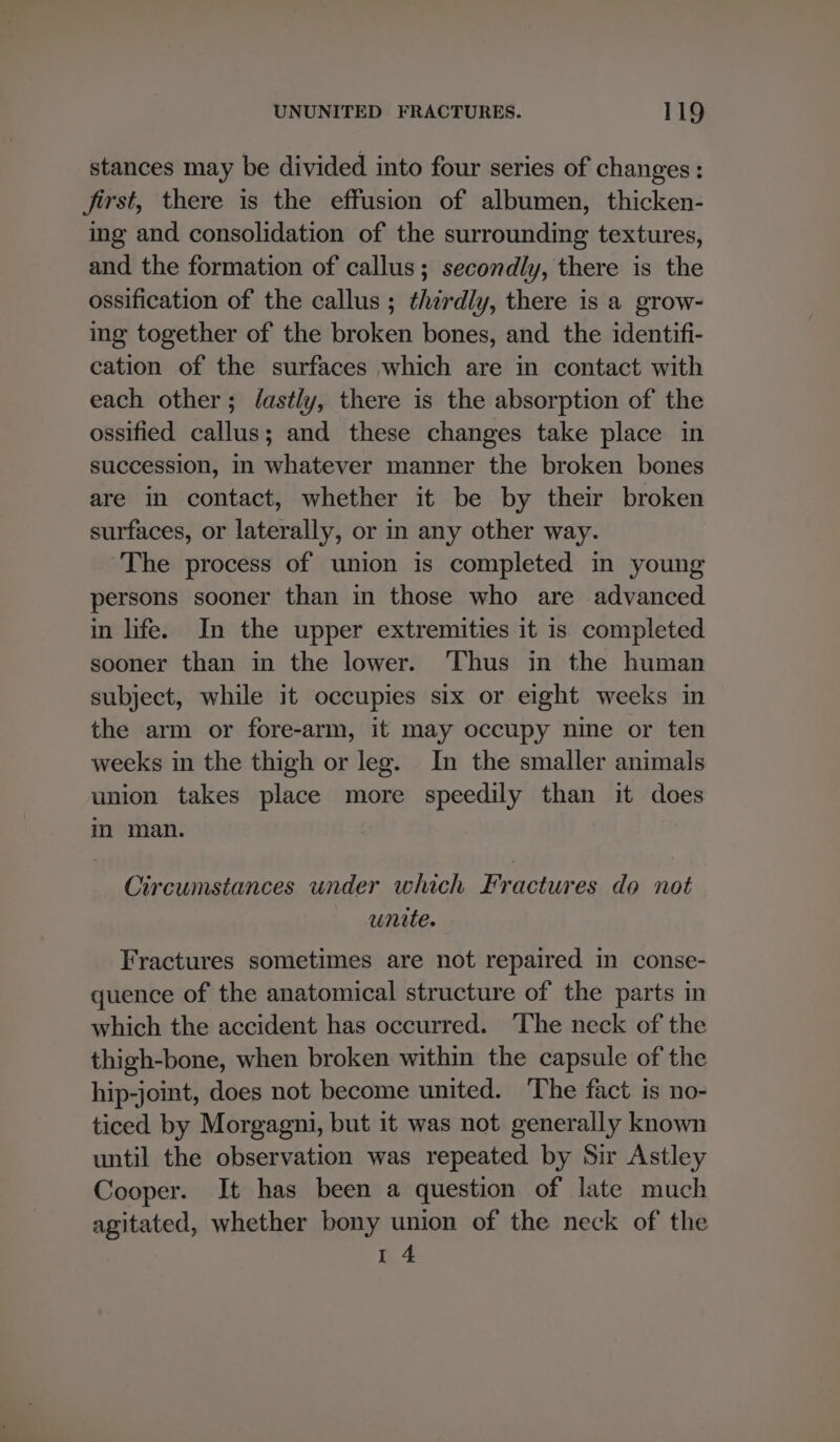 stances may be divided into four series of changes: first, there is the effusion of albumen, thicken- ing and consolidation of the surrounding textures, and the formation of callus; secondly, there is the ossification of the callus ; thzrdly, there is a grow- ing together of the broken bones, and the identifi- cation of the surfaces which are in contact with each other; /fastly, there is the absorption of the ossified callus; and these changes take place in succession, in whatever manner the broken bones are in contact, whether it be by their broken surfaces, or laterally, or in any other way. ‘The process of union is completed in young persons sooner than in those who are advanced in life. In the upper extremities it is completed sooner than in the lower. Thus in the human subject, while it occupies six or eight weeks in the arm or fore-arm, it may occupy nine or ten weeks in the thigh or leg. In the smaller animals union takes place more speedily than it does im man. Circumstances under which Fractures do not unite. Fractures sometimes are not repaired in conse- quence of the anatomical structure of the parts in which the accident has occurred. ‘The neck of the thigh-bone, when broken within the capsule of the hip-joint, does not become united. The fact is no- ticed by Morgagni, but it was not generally known until the observation was repeated by Sir Astley Cooper. It has been a question of late much agitated, whether bony union of the neck of the I 4