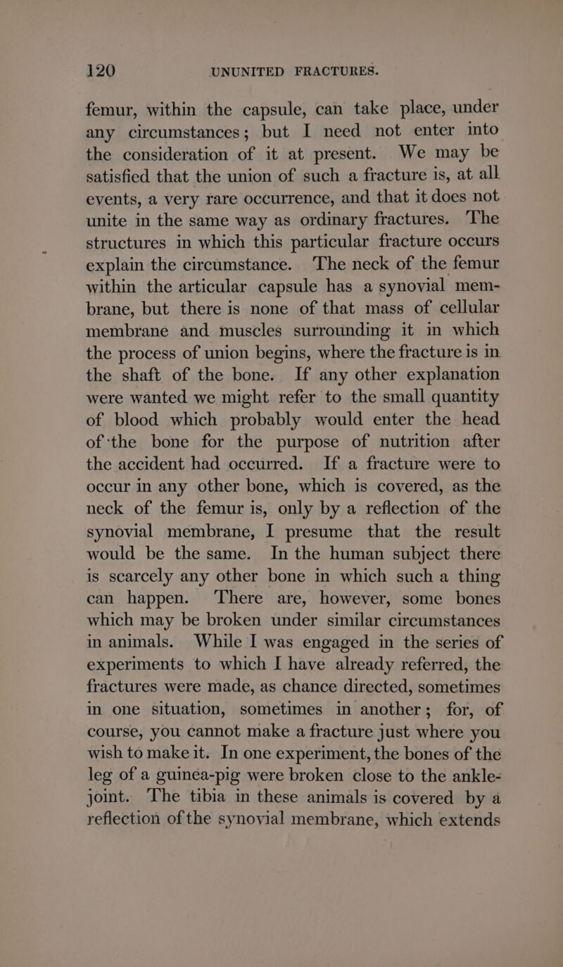 femur, within the capsule, can take place, under any circumstances; but I need not enter into the consideration of it at present. We may be satisfied that the union of such a fracture is, at all events, a very rare occurrence, and that it does not unite in the same way as ordinary fractures. ‘The structures in which this particular fracture occurs explain the circumstance. The neck of the femur within the articular capsule has a synovial mem- brane, but there is none of that mass of cellular membrane and muscles surrounding it in which the process of union begins, where the fracture is in the shaft of the bone. If any other explanation were wanted we might refer to the small quantity of blood which probably would enter the head of the bone for the purpose of nutrition after the accident had occurred. If a fracture were to occur in any other bone, which is covered, as the neck of the femur is, only by a reflection of the synovial membrane, I presume that the result would be the same. In the human subject there is scarcely any other bone in which such a thing can happen. ‘There are, however, some bones which may be broken under similar circumstances in animals. While I was engaged in the series of experiments to which I have already referred, the fractures were made, as chance directed, sometimes in one situation, sometimes in another; for, of course, you cannot make a fracture just where you wish to make it. In one experiment, the bones of the leg of a guinea-pig were broken close to the ankle- joint. ‘The tibia in these animals is covered by a reflection of the synovial membrane, which extends