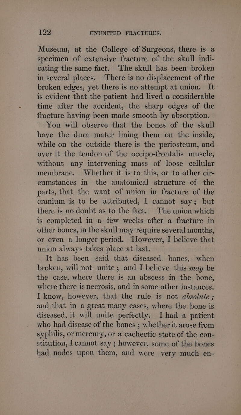 Museum, at the College of Surgeons, there is a specimen of extensive fracture of the skull indi- cating the same fact. The skull has been broken in several places. ‘There is no displacement of the broken edges, yet there is no attempt at union. It is evident that the patient had lived a considerable time after the accident, the sharp edges of the fracture having been made smooth by absorption. You will observe that the bones of the skull have the dura mater lining them on the inside, while on the outside there is the periosteum, and over it the tendon of the occipo-frontalis muscle, without any intervening mass of loose cellular membrane. Whether it is to this, or to other cir- cumstances in the anatomical structure of the parts, that the want of union in fracture of the cranium is to be attributed, I cannot say; but there is no doubt as to the fact. The union which is completed in a few weeks after a fracture in other bones, in the skull may require several months, or even a longer period. However, I believe that union always takes place at last. It has been said that diseased. bones, when broken, will not unite; and I believe this may be the case, where there is an abscess in the bone, where there is necrosis, and in some other instances. I know, however, that the rule is not absolute ; and that in a great many cases, where the bone is diseased, it will unite perfectly. I had a patient who had disease of the bones ; whether it arose from syphilis, or mercury, or a cachectic state of the con- stitution, I cannot say ; however, some of the bones had nodes upon them, and were very much en-