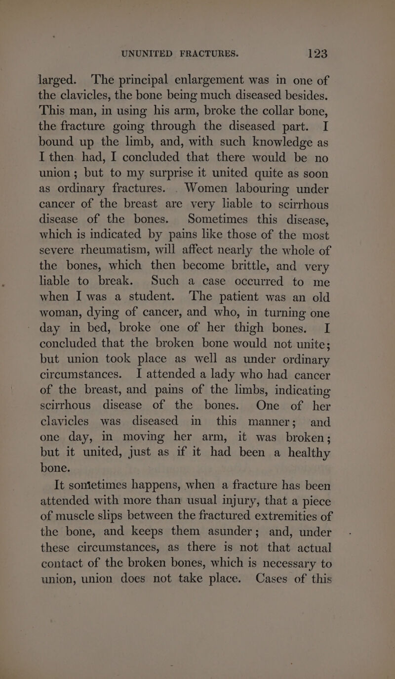 larged. ‘The principal enlargement was in one of the clavicles, the bone being much diseased besides. This man, in using his arm, broke the collar bone, the fracture going through the diseased part. I bound up the limb, and, with such knowledge as I then. had, I concluded that there would be no union ; but to my surprise it united quite as soon as ordinary fractures. . Women labouring under cancer of the breast are very liable to scirrhous disease of the bones. Sometimes this disease, which is indicated by pains like those of the most severe rheumatism, will affect nearly the whole of the bones, which then become brittle, and very liable to break. Such a case occurred to me when I was a student. ‘The patient was an old woman, dying of cancer, and who, in turning one day in bed, broke one of her thigh bones. I concluded that the broken bone would not unite; but union took place as well as under ordinary circumstances. I attended a lady who had cancer of the breast, and pains of the limbs, indicating scirrhous disease of the bones. One of her clavicles was diseased in this manner; and one day, m moving her arm, it was broken; but it united, just as if it had been a healthy bone. It sometimes happens, when a fracture has been attended with more than usual injury, that a piece of muscle slips between the fractured extremities of the bone, and keeps them asunder; and, under these circumstances, as there is not that actual contact of the broken bones, which is necessary to union, union does not take place. Cases of this