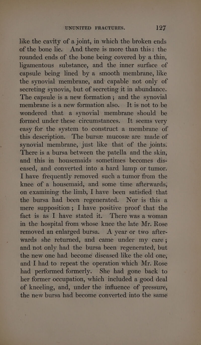 like the cavity of a joint, in which the broken ends of the bone lie. And there is more than this: the rounded ends of the bone bemg covered by a thin, ligamentous substance, and the inner surface of capsule being lined by a smooth membrane, like the synovial membrane, and: capable not only of secreting synovia, but of secreting it in abundance. The capsule is a new formation; and the synovial membrane is a new formation also. It is not to be wondered that a synovial membrane should be formed under these circumstances. It seems very easy for the system to construct a membrane of this description. The bursee mucosee are made of synovial membrane, just like that of the joints. There is a bursa between the patella and the skin, and this in housemaids sometimes becomes dis- eased, and converted into a hard lump or tumor. I have frequently removed such a tumor from the knee of a housemaid, and some time afterwards, on examining the limb, I have been satisfied that the bursa had been regenerated. Nor is this a mere supposition ; I have positive proof that the fact is as I have stated it. ‘There was a woman in the hospital from whose knee the late Mr. Rose removed an enlarged bursa. <A year or two after- wards she returned, and came under my care ; and not only had the bursa been regenerated, but the new one had become diseased like the old one, and I had to repeat the operation which Mr. Rose had performed formerly. She had gone back to her former occupation, which included a good deal of kneeling, and, under the influence of pressure, the new bursa had become converted into the same