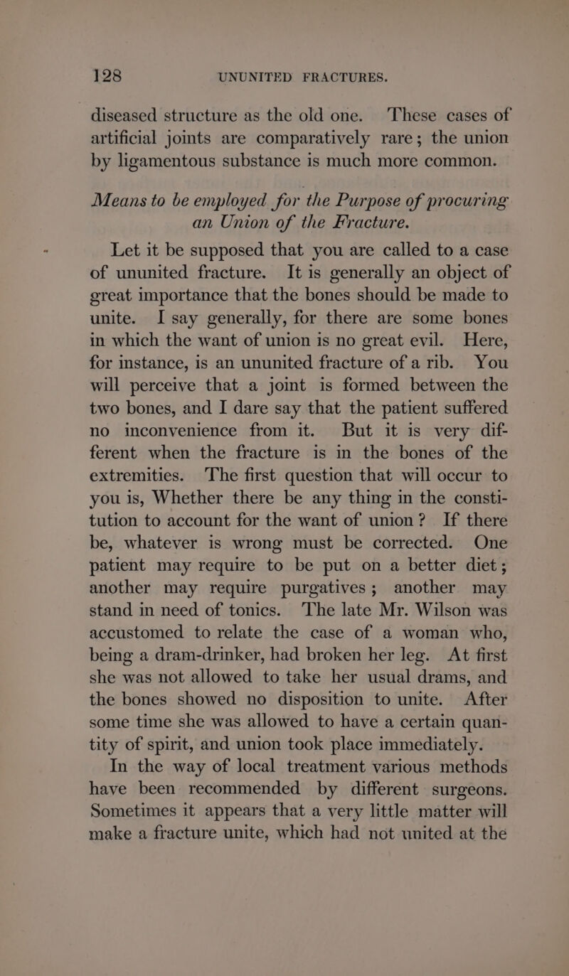 diseased structure as the old one. ‘These cases of artificial jomts are comparatively rare; the union by ligamentous substance is much more common. Means to be employed for the Purpose of procuring an Union of the Fracture. Let it be supposed that you are called to a case of ununited fracture. It is generally an object of great importance that the bones should be made to unite. I say generally, for there are some bones in which the want of union is no great evil. Here, for instance, is an ununited fracture of a rib. You will perceive that a jomt is formed between the two bones, and I dare say that the patient suffered no inconvenience from it. But it is very dif- ferent when the fracture is in the bones of the extremities. The first question that will occur to you is, Whether there be any thing in the consti- tution to account for the want of union? If there be, whatever is wrong must be corrected. One patient may require to be put on a better diet; another may require purgatives; another may stand in need of tonics. The late Mr. Wilson was accustomed to relate the case of a woman who, being a dram-drinker, had broken her leg. At first she was not allowed to take her usual drams, and the bones showed no disposition to unite. After some time she was allowed to have a certain quan- tity of spirit, and union took place immediately. In the way of local treatment various methods have been recommended by different surgeons. Sometimes it appears that a very little matter will make a fracture unite, which had not united at the