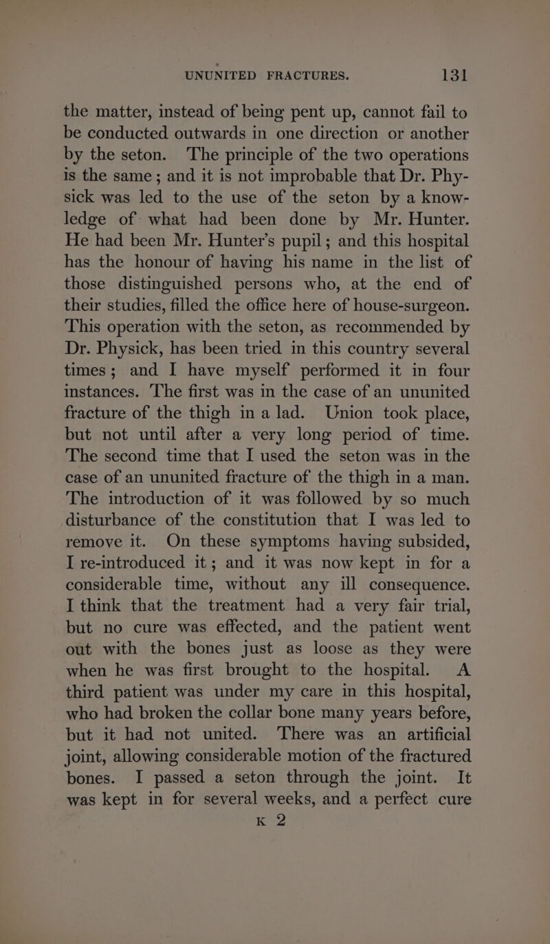 the matter, instead of being pent up, cannot fail to be conducted outwards in one direction or another by the seton. The principle of the two operations is the same ; and it is not improbable that Dr. Phy- sick was led to the use of the seton by a know- ledge of what had been done by Mr. Hunter. He had been Mr. Hunter’s pupil; and this hospital has the honour of having his name in the list of those distinguished persons who, at the end of their studies, filled the office here of house-surgeon. This operation with the seton, as recommended by Dr. Physick, has been tried in this country several times; and I have myself performed it in four instances. ‘The first was in the case of an ununited fracture of the thigh ina lad. Union took place, but not until after a very long period of time. The second time that I used the seton was in the case of an ununited fracture of the thigh in a man. The introduction of it was followed by so much disturbance of the constitution that I was led to remove it. On these symptoms having subsided, I re-introduced it; and it was now kept in for a considerable time, without any ill consequence. I think that the treatment had a very fair trial, but no cure was effected, and the patient went out with the bones just as loose as they were when he was first brought to the hospital. A third patient was under my care in this hospital, who had broken the collar bone many years before, but it had not united. There was an artificial joint, allowing considerable motion of the fractured bones. I passed a seton through the joint. It was kept in for several weeks, and a perfect cure K 2