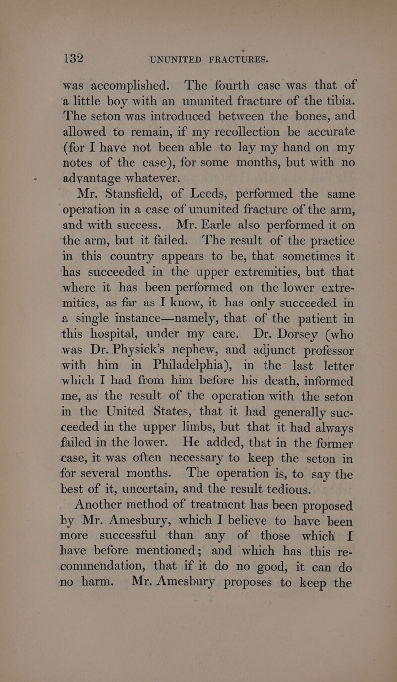 was accomplished. The fourth case was that of ‘a little boy with an ununited fracture of the tibia. The seton was introduced between the bones, and allowed to remain, if my recollection be accurate (for I have not been able to lay my hand on my notes of the case), for some months, but with no advantage whatever. Mr. Stansfield, of Leeds, performed the same ‘operation in a case of ununited fracture of the arm, and with success. Mr. Earle also performed it on the arm, but it failed. ‘The result of the practice in this country appears to be, that sometimes it has succeeded in the upper extremities, but that where it has been performed on the lower extre- mities, as far as I know, it has only succeeded in a single instance—namely, that of the patient in this hospital, under my care. Dr. Dorsey (who was Dr. Physick’s nephew, and adjunct professor with him in Philadelphia), in the: last letter which I had from him before his death, informed me, as the result of the operation with the seton in the United States, that it had generally suc- ceeded in the upper limbs, but that it had always failed in the lower. He added, that in the former case, it was often necessary to keep the seton in for several months. The operation is, to say the best of it, uncertain, and the result tedious. Another method of treatment has been proposed by Mr. Amesbury, which I believe to have been more successful than any of those which [ have before mentioned; and which has this re- commendation, that if it do no good, it can do no harm. Mr. Amesbury proposes to keep the