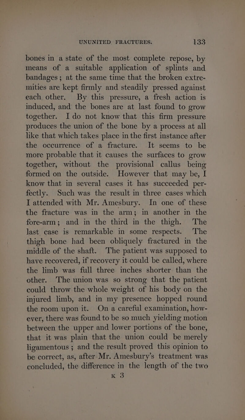 bones in a state of the most complete repose, by means of a suitable application of splints and bandages; at the same time that the broken extre- mities are kept firmly and steadily pressed against each other. By this pressure, a fresh action is induced, and the bones are at last found to grow together. Ido not know that this firm pressure produces the union of the bone by a process at all like that which takes place in the first instance after the occurrence of a fracture. It seems to be more probable that it causes the surfaces to grow together, without the provisional callus being formed on the outside. However that may be, I know that in several cases it has succeeded per- fectly. Such was the result in three cases which I attended with Mr. Amesbury. In one of these the fracture was in the arm; in another in the fore-arm; and in the third in the thigh. The last case is remarkable in some respects. The thigh bone had been obliquely fractured in the middle of the shaft. The patient was supposed to have recovered, if recovery it could be called, where the limb was full three inches shorter than the other. The union was so strong that the patient could throw the whole weight of his body on the injured limb, and in my presence hopped round the room upon it. On a careful examination, how- ever, there was found to be so much yielding motion between the upper and lower portions of the bone, that it was plain that the union could be merely ligamentous ; and the result proved this opinion to be correct, as, after Mr. Amesbury’s treatment was concluded, the difference in the length of the two K 3