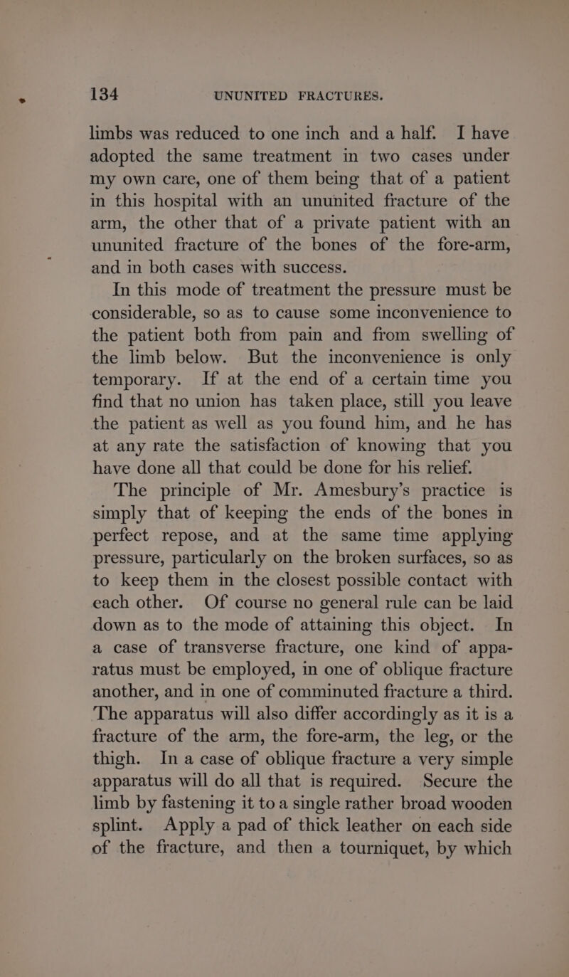limbs was reduced to one inch and a half. I have adopted the same treatment in two cases under my own care, one of them being that of a patient in this hospital with an ununited fracture of the arm, the other that of a private patient with an ununited fracture of the bones of the fore-arm, and in both cases with success. In this mode of treatment the pressure must be considerable, so as to cause some inconvenience to the patient both from pain and from swelling of the limb below. But the inconvenience is only temporary. If at the end of a certain time you find that no union has taken place, still you leave the patient as well as you found him, and he has at any rate the satisfaction of knowing that you have done all that could be done for his relief. The principle of Mr. Amesbury’s practice is simply that of keeping the ends of the bones in perfect repose, and at the same time applying pressure, particularly on the broken surfaces, so as to keep them in the closest possible contact with each other. Of course no general rule can be laid down as to the mode of attaining this object. In a case of transverse fracture, one kind of appa- ratus must be employed, in one of oblique fracture another, and in one of comminuted fracture a third. The apparatus will also differ accordingly as it is a fracture of the arm, the fore-arm, the leg, or the thigh. In a case of oblique fracture a very simple apparatus will do all that is required. Secure the limb by fastening it toa single rather broad wooden splint. Apply a pad of thick leather on each side of the fracture, and then a tourniquet, by which