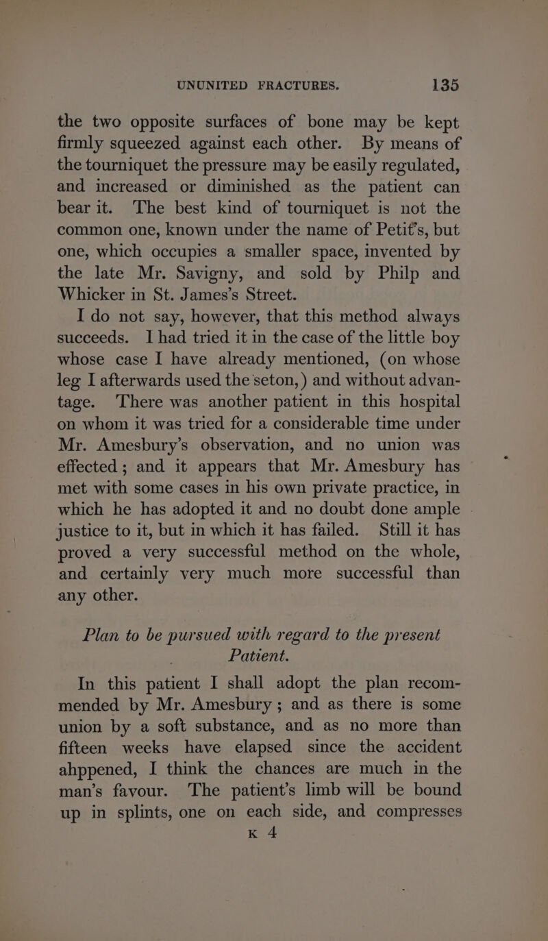 the two opposite surfaces of bone may be kept firmly squeezed against each other. By means of the tourniquet the pressure may be easily regulated, and increased or diminished as the patient can bear it. The best kind of tourniquet is not the common one, known under the name of Petit’s, but one, which occupies a smaller space, invented by the late Mr. Savigny, and sold by Philp and Whicker in St. James’s Street. I do not say, however, that this method always succeeds. I had tried it in the case of the little boy whose case I have already mentioned, (on whose leg I afterwards used the seton, ) and without advan- tage. There was another patient in this hospital on whom it was tried for a considerable time under Mr. Amesbury’s observation, and no union was effected ; and it appears that Mr. Amesbury has met with some cases in his own private practice, in which he has adopted it and no doubt done ample - justice to it, but in which it has failed. Still it has proved a very successful method on the whole, and certainly very much more successful than any other. Plan to be pursued with regard to the present Patient. In this patient I shall adopt the plan recom- mended by Mr. Amesbury ; and as there is some union by a soft substance, and as no more than fifteen weeks have elapsed since the accident ahppened, I think the chances are much in the man’s favour. The patient’s limb will be bound up in splints, one on each side, and compresses K 4