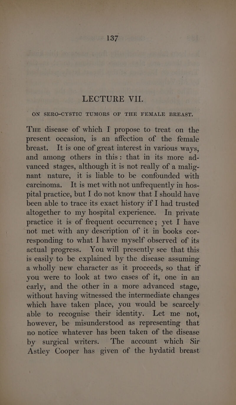 LECTURE VII. ON SERO-CYSTIC TUMORS OF THE FEMALE BREAST. Tue disease of which I propose to treat on the present occasion, is an affection of the female breast. It is one of great interest in various ways, and among others in this: that in its more ad- vanced stages, although it is not really of a malig- nant nature, it is lable to be confounded with carcinoma. It is met with not unfrequently in hos- pital practice, but I do not know that I should have been able to trace its exact history if I had trusted altogether to my hospital experience. In private practice it is of frequent occurrence; yet I have not met with any description of it in books cor- responding to what I have myself observed of its actual progress. You will presently see that this is easily to be explained by the disease assuming a wholly new character as it proceeds, so that if you were to look at two cases of it, one in an early, and the other in a more advanced stage, without having witnessed the intermediate changes which have taken place, you would be scarcely able to recognise their identity. Let me not, however, be misunderstood as representing that no notice whatever has been taken of the disease by surgical writers. The account which Sir Astley Cooper has given of the hydatid breast