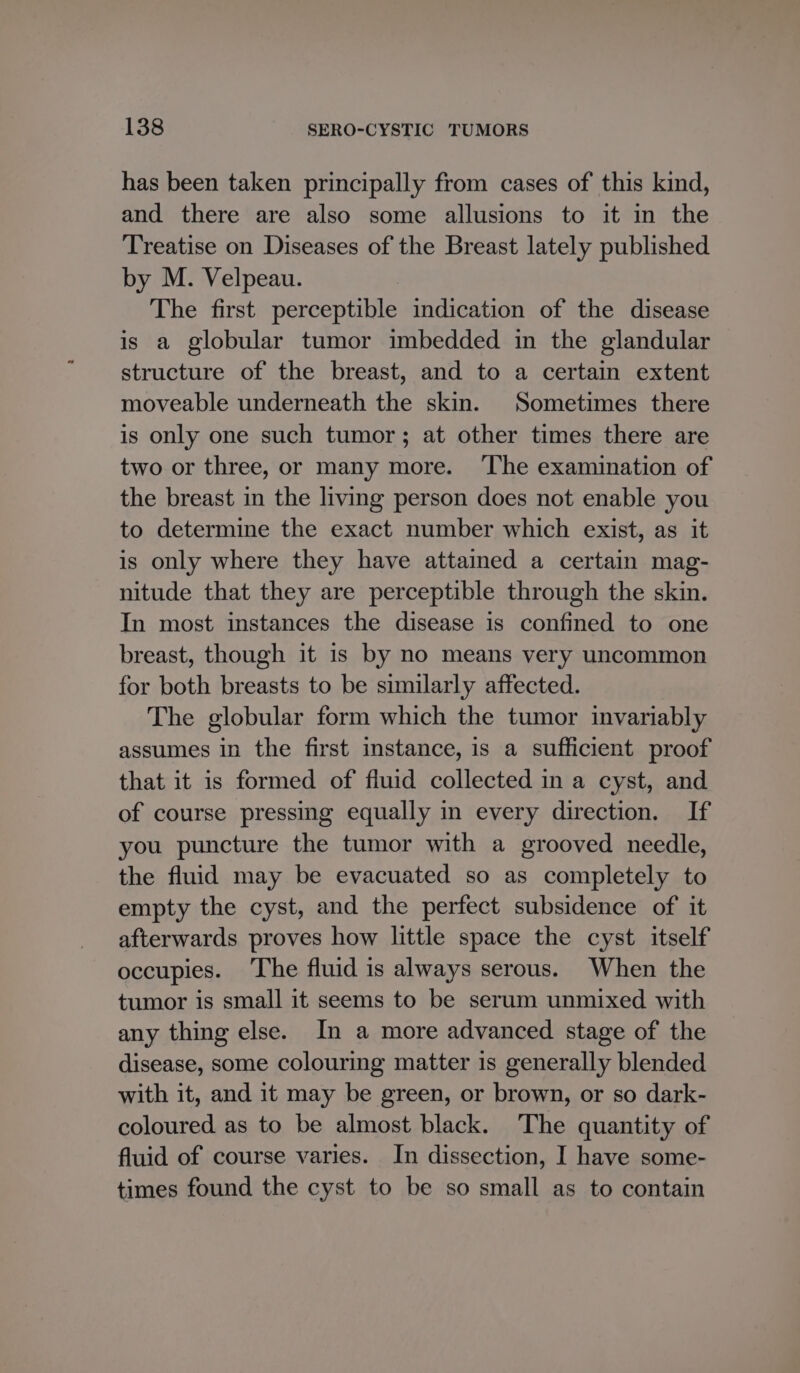 has been taken principally from cases of this kind, and there are also some allusions to it in the Treatise on Diseases of the Breast lately published by M. Velpeau. The first perceptible indication of the disease is a globular tumor imbedded in the glandular structure of the breast, and to a certain extent moveable underneath the skin. Sometimes there is only one such tumor; at other times there are two or three, or many more. ‘The examination of the breast in the living person does not enable you to determine the exact number which exist, as it is only where they have attained a certain mag- nitude that they are perceptible through the skin. In most instances the disease is confined to one breast, though it is by no means very uncommon for both breasts to be similarly affected. The globular form which the tumor invariably assumes in the first instance, is a sufficient proof that it is formed of fluid collected in a cyst, and of course pressing equally in every direction. If you puncture the tumor with a grooved needle, the fluid may be evacuated so as completely to empty the cyst, and the perfect subsidence of it afterwards proves how little space the cyst itself occupies. ‘The fluid is always serous. When the tumor is small it seems to be serum unmixed with any thing else. In a more advanced stage of the disease, some colouring matter is generally blended with it, and it may be green, or brown, or so dark- coloured as to be almost black. The quantity of fluid of course varies. In dissection, I have some- times found the cyst to be so small as to contain