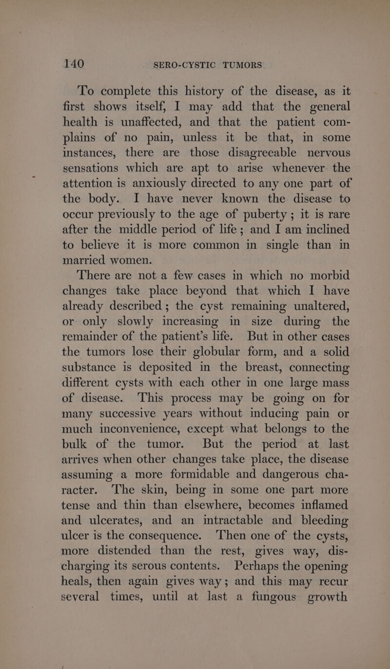 To complete this history of the disease, as it first shows itself, I may add that the general health is unaffected, and that the patient com- plains of no pain, unless it be that, in some instances, there are those disagreeable nervous sensations which are apt to arise whenever the attention is anxiously directed to any one part of the body. I have never known the disease to occur previously to the age of puberty ; it is rare after the middle period of life; and I am inclined to believe it is more common in single than in married women. There are not a few cases in which no morbid changes take place beyond that which I have already described ; the cyst remaining unaltered, or only slowly increasing in size during the remainder of the patient’s life. But in other cases the tumors lose their globular form, and a solid substance is deposited in the breast, connecting different cysts with each other in one large mass of disease. ‘This process may be going on for many successive years without mducing pain or much inconvenience, except what belongs to the bulk of the tumor. But the period at last arrives when other changes take place, the disease assuming a more formidable and dangerous cha- racter. ‘The skin, being in some one part more tense and thin than elsewhere, becomes inflamed and ulcerates, and an intractable and bleeding ulcer is the consequence. Then one of the cysts, more distended than the rest, gives way, dis- charging its serous contents. Perhaps the opening heals, then again gives way; and this may recur several times, until at last a fungous growth