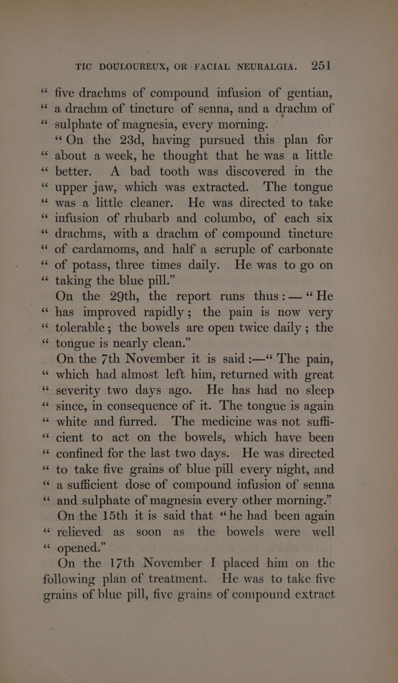 five drachms of compound infusion of gentian, a drachm of tincture of senna, and a drachm of sulphate of magnesia, every morning. “‘Qn the 23d, having pursued this plan for about a week, he thought that he was a little better. A bad tooth was discovered in the upper jaw, which was extracted. The tongue was a little cleaner. He was directed to take infusion of rhubarb and columbo, of each six drachms, with a drachm of compound tincture of cardamoms, and half a scruple of carbonate of potass, three times daily. He was to go on taking the blue pill.” On the 29th, the report runs thus :— “He has improved rapidly; the pain is now very tolerable; the bowels are open twice daily ; the tongue is nearly clean.” On the 7th November it is said :—‘“ The pain, which had almost left him, returned with great severity two days ago. He has had no sleep since, in consequence of it. The tongue is again white and furred. ‘The medicine was not suffi- cient to act on the bowels, which have been confined for the last two days. He was directed to take five grains of blue pill every night, and a sufficient dose of compound infusion of senna and sulphate of magnesia every other morning.” On the 15th it is said that “he had been again relieved as soon as the bowels were well opened.” | On the 17th November I placed him on the