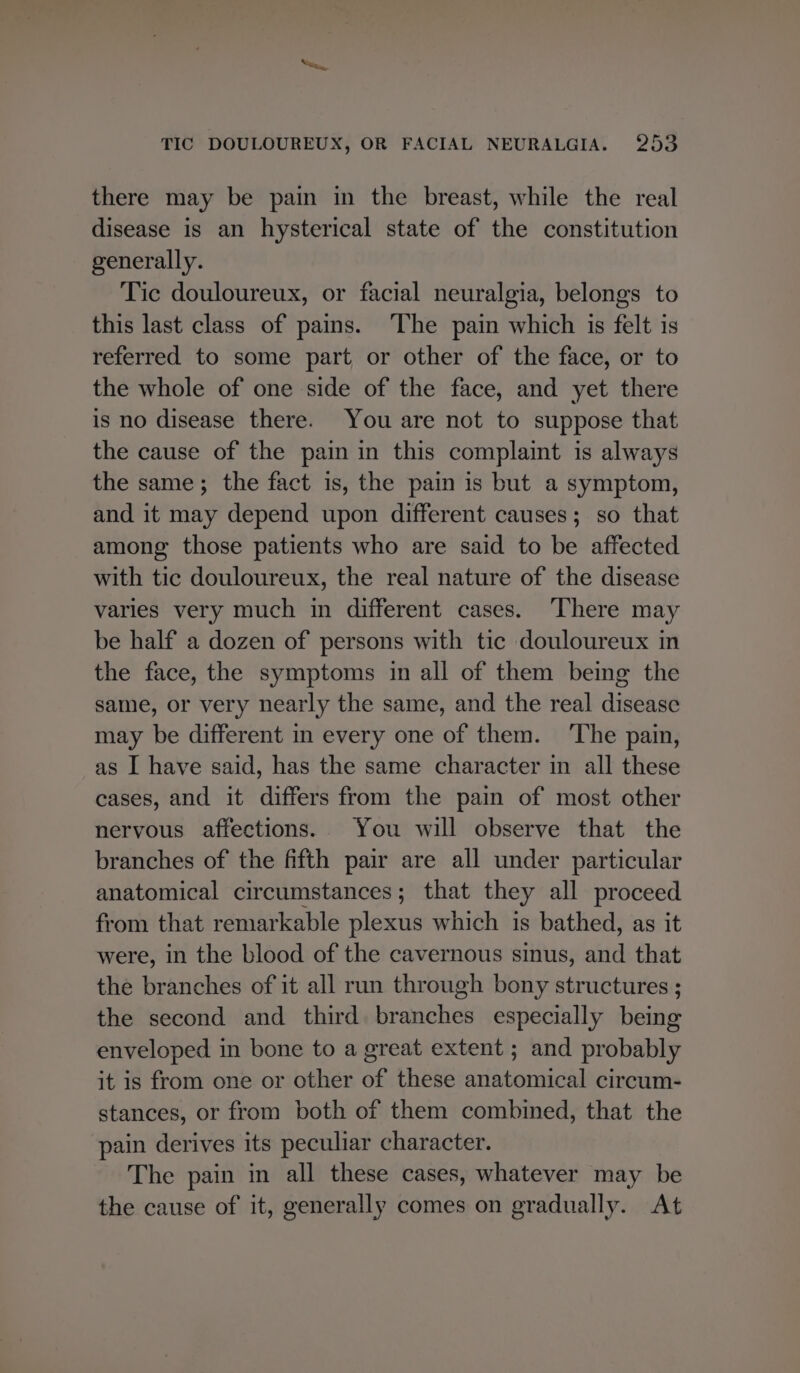 there may be pain in the breast, while the real disease is an hysterical state of the constitution generally. Tic douloureux, or facial neuralgia, belongs to this last class of pains. The pain which is felt is referred to some part or other of the face, or to the whole of one side of the face, and yet there is no disease there. You are not to suppose that the cause of the pain in this complaint is always the same; the fact is, the pain is but a symptom, and it may depend upon different causes; so that among those patients who are said to be affected with tic douloureux, the real nature of the disease varies very much in different cases. There may be half a dozen of persons with tic douloureux in the face, the symptoms in all of them being the same, or very nearly the same, and the real disease may be different in every one of them. ‘The pain, as I have said, has the same character in all these cases, and it differs from the pain of most other nervous affections. You will observe that the branches of the fifth pair are all under particular anatomical circumstances; that they all proceed from that remarkable plexus which is bathed, as it were, in the blood of the cavernous sinus, and that the branches of it all run through bony structures ; the second and third branches especially being enveloped in bone to a great extent ; and probably it is from one or other of these anatomical circum- stances, or from both of them combined, that the pain derives its peculiar character. The pain in all these cases, whatever may be the cause of it, generally comes on gradually. At