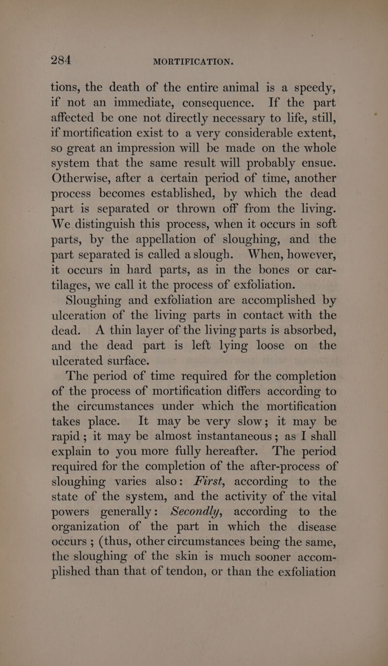 tions, the death of the entire animal is a speedy, if not an immediate, consequence. If the part affected be one not directly necessary to life, still, if mortification exist to a very considerable extent, so great an impression will be made on the whole system that the same result will probably ensue. Otherwise, after a certain period of time, another process becomes established, by which the dead part is separated or thrown off from the living. We distinguish this process, when it occurs in soft parts, by the appellation of sloughing, and the part separated is called aslough. When, however, it occurs in hard parts, as in the bones or car- tilages, we call it the process of exfoliation. Sloughing and exfoliation are accomplished by ulceration of the living parts in contact with the dead. A thin layer of the living parts is absorbed, and the dead part is left lying loose on the ulcerated surface. The period of time required for the completion of the process of mortification differs according to the circumstances under which the mortification takes place. It may be very slow; it may be rapid; it may be almost instantaneous; as I shall explain to you more fully hereafter. The period required for the completion of the after-process of sloughing varies also: rst, according to the state of the system, and the activity of the vital powers generally: Secondly, according to the organization of the part in which the disease occurs ; (thus, other circumstances being the same, the sloughing of the skin is much sooner accom- plished than that of tendon, or than the exfoliation