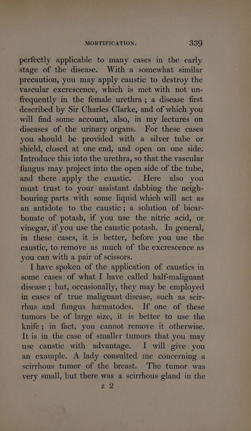 pertectly applicable to many cases in the early stage of the disease. With a somewhat similar precaution, you may apply caustic to destroy the vascular excrescence, which is met with not un- frequently in the female urethra ; a disease first described by Sir Charles Clarke, and of which you will find some account, also, im my lectures on diseases of the urinary organs. For these cases you should be provided with a silver tube or shield, closed at one end, and open on one side. Introduce this into the urethra, so that the vascular fungus may project into the open side of the tube, and there apply the caustic. Here also you must trust to your assistant dabbing the neigh- bouring parts with some liquid which will act as an antidote to the caustic; a solution of bicar- bonate of potash, if you use the nitric acid, or vinegar, if you use the caustic potash. In general, in these cases, it 1s better, before you use the caustic, to remove as much of the excrescence as you can with a pair of scissors. I have spoken of the application of caustics in some cases of what I have called half-malignant disease ; but, occasionally, they may be employed in cases of true malignant disease, such as scir- rhus and fungus hematodes. If one of these tumors be of large size, it is better to use the knife; in fact, you cannot remove it otherwise. It is in the case of smaller tumors that you may use caustic with advantage. I will give you an example. A lady consulted me concerning a scirrhous tumor of the breast. The tumor was very small, but there was a scirrhous gland in the Z 2