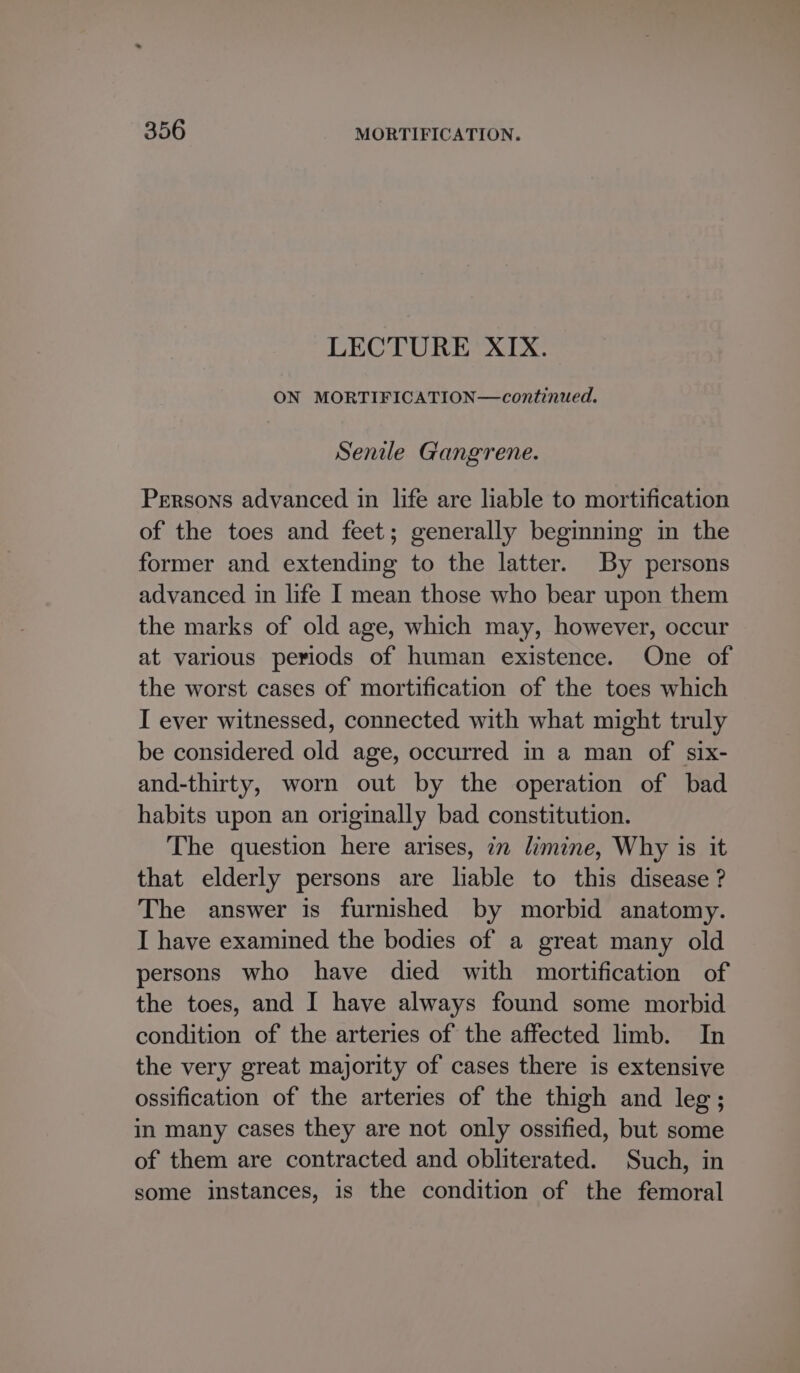 LECTURE XIX. ON MORTIFICATION—continued. Senile Gangrene. Persons advanced in life are liable to mortification of the toes and feet; generally beginning in the former and extending to the latter. By persons advanced in life I mean those who bear upon them the marks of old age, which may, however, occur at various periods of human existence. One of the worst cases of mortification of the toes which I ever witnessed, connected with what might truly be considered old age, occurred in a man of six- and-thirty, worn out by the operation of bad habits upon an originally bad constitution. The question here arises, in limine, Why is it that elderly persons are liable to this disease ? The answer is furnished by morbid anatomy. I have examined the bodies of a great many old persons who have died with mortification of the toes, and I have always found some morbid condition of the arteries of the affected limb. In the very great majority of cases there is extensive ossification of the arteries of the thigh and leg; in many cases they are not only ossified, but some of them are contracted and obliterated. Such, in some instances, is the condition of the femoral