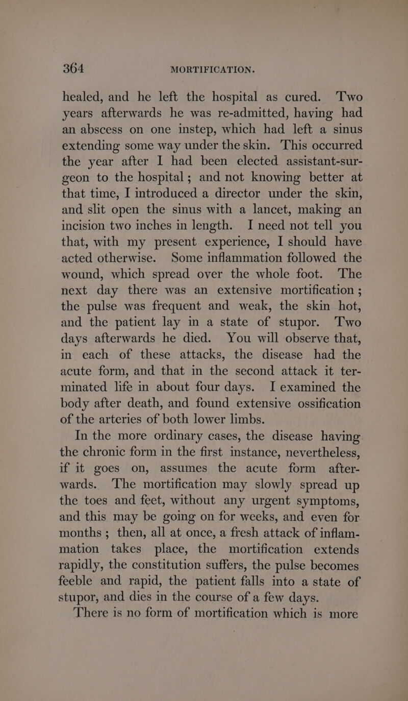 healed, and he left the hospital as cured. ‘Two years afterwards he was re-admitted, having had an abscess on one instep, which had left a sinus extending some way under the skin. This occurred the year after I had been elected assistant-sur- geon to the hospital; and not knowing better at that time, I introduced a director under the skin, and slit open the sinus with a lancet, making an incision two inches in length. I need not tell you that, with my present experience, I should have acted otherwise. Some inflammation followed the wound, which spread over the whole foot. The next day there was an extensive mortification ; the pulse was frequent and weak, the skin hot, and the patient lay in a state of stupor. Two days afterwards he died. You will observe that, in each of these attacks, the disease had the acute form, and that in the second attack it ter- minated life in about four days. I examined the body after death, and found extensive ossification of the arteries of both lower limbs. In the more ordinary cases, the disease having the chronic form in the first instance, nevertheless, if it goes on, assumes the acute form after- wards. ‘The mortification may slowly spread up the toes and feet, without any urgent symptoms, and this may be going on for weeks, and even for months ; then, all at once, a fresh attack of inflam- mation takes place, the mortification extends rapidly, the constitution suffers, the pulse becomes feeble and rapid, the patient falls into a state of stupor, and dies in the course of a few days. There is no form of mortification which is more