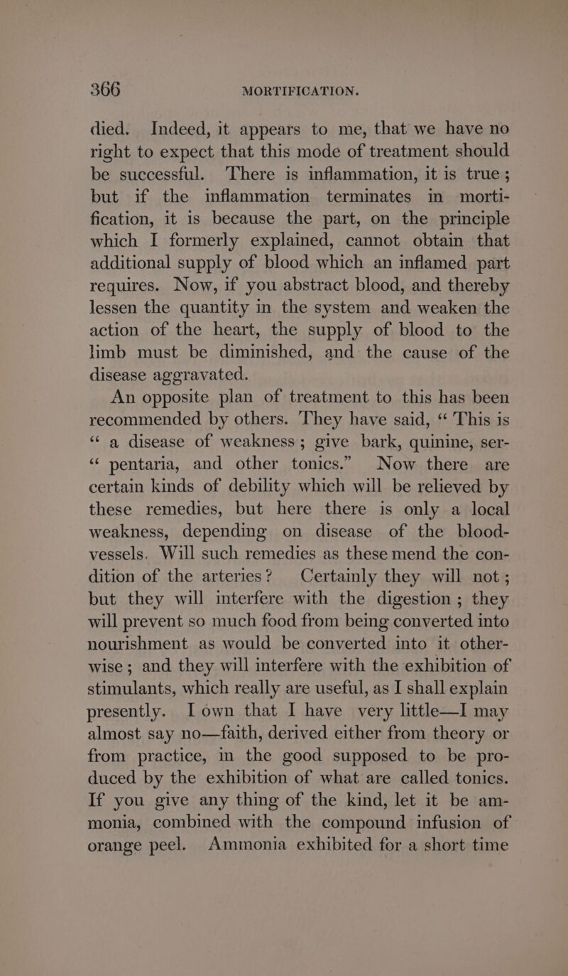 died. Indeed, it appears to me, that we have no right to expect that this mode of treatment should be successful. There is inflammation, itis true ; but if the inflammation terminates in morti- fication, it is because the part, on the principle which I formerly explained, cannot obtain that additional supply of blood which an inflamed part requires. Now, if you abstract blood, and thereby lessen the quantity in the system and weaken the action of the heart, the supply of blood to the limb must be diminished, and the cause of the disease aggravated. An opposite plan of treatment to this has been recommended by others. They have said, ‘“ This is ‘“¢ a disease of weakness; give bark, quinine, ser- ‘“¢ pentaria, and other tonics.” Now there are certain kinds of debility which will be relieved by these remedies, but here there is only a local weakness, depending on disease of the blood- vessels. Will such remedies as these mend the con- dition of the arteries? Certainly they will not; but they will mterfere with the digestion ; they will prevent so much food from being converted into nourishment as would be converted into it other- wise; and they will interfere with the exhibition of stimulants, which really are useful, as I shall explain presently. I own that I have very little—I may almost say no—faith, derived either from theory or from practice, in the good supposed to be pro- duced by the exhibition of what are called tonics. If you give any thing of the kind, let it be am- monia, combined with the compound infusion of orange peel. Ammonia exhibited for a short time