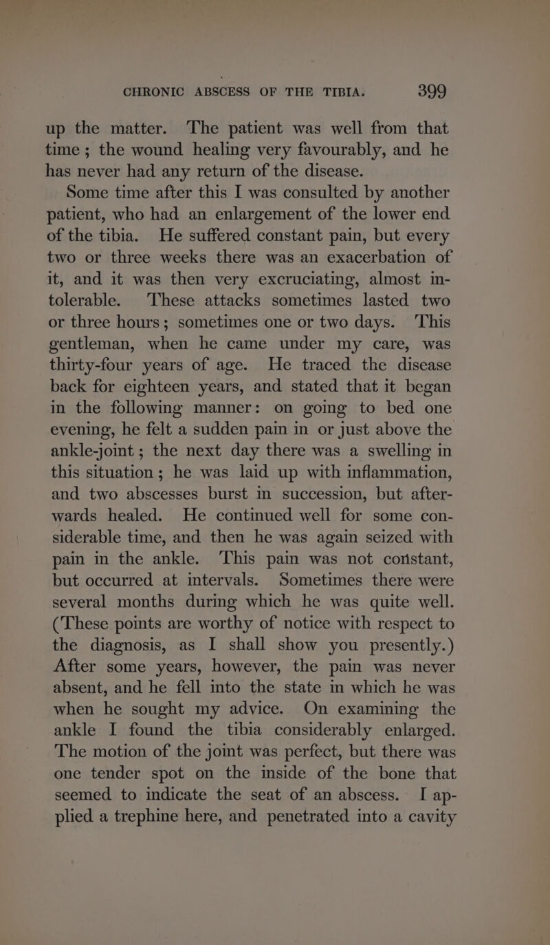 up the matter. The patient was well from that time ; the wound healing very favourably, and he has never had any return of the disease. Some time after this I was consulted by another patient, who had an enlargement of the lower end of the tibia. He suffered constant pain, but every two or three weeks there was an exacerbation of it, and it was then very excruciating, almost in- tolerable. These attacks sometimes lasted two or three hours; sometimes one or two days. ‘This gentleman, when he came under my care, was thirty-four years of age. He traced the disease back for eighteen years, and stated that it began in the following manner: on going to bed one evening, he felt a sudden pain in or just above the ankle-joint ; the next day there was a swelling in this situation; he was laid up with inflammation, and two abscesses burst in succession, but after- wards healed. He continued well for some con- siderable time, and then he was again seized with pain in the ankle. ‘This pain was not constant, but occurred at intervals. Sometimes there were several months during which he was quite well. (These points are worthy of notice with respect to the diagnosis, as I shall show you presently.) After some years, however, the pain was never absent, and he fell into the state im which he was when he sought my advice. On examining the ankle I found the tibia considerably enlarged. The motion of the jot was perfect, but there was one tender spot on the mside of the bone that seemed to indicate the seat of an abscess. I ap- plied a trephine here, and penetrated into a cavity