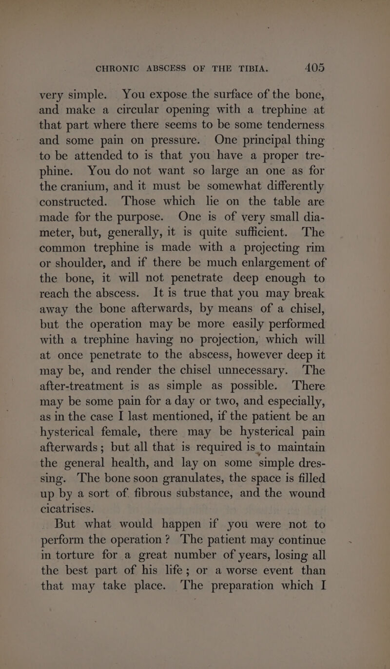 very simple. You expose the surface of the bone, and make a circular opening with a trephine at that part where there seems to be some tenderness and some pain on pressure. One principal thing to be attended to is that you have a proper tre- phine. You do not want so large an one as for the cranium, and it must be somewhat differently constructed. ‘Those which lie on the table are made for the purpose. One is of very small dia- meter, but, generally, it is quite sufficient. The common trephine is made with a projecting rim or shoulder, and if there be much enlargement of the bone, it will not penetrate deep enough to reach the abscess. It is true that you may break away the bone afterwards, by means of a chisel, but the operation may be more easily performed with a trephine having no projection, which will at once penetrate to the abscess, however deep it may be, and render the chisel unnecessary. The after-treatment is as simple as possible. There may be some pain for a day or two, and especially, as in the case I last mentioned, if the patient be an hysterical female, there may be hysterical pain afterwards; but all that is required is to maintain the general health, and lay on some simple dres- sing. The bone soon granulates, the space is filled up by a sort of. fibrous substance, and the wound cicatrises. But what would happen if you were not to perform the operation? The patient may continue in torture for a great number of years, losing all the best part of his life; or a worse event than that may take place. ‘The preparation which I